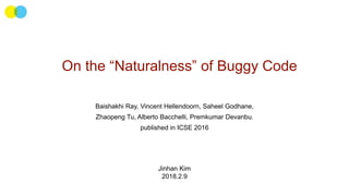 On the “Naturalness” of Buggy Code
Baishakhi Ray, Vincent Hellendoorn, Saheel Godhane,
Zhaopeng Tu, Alberto Bacchelli, Premkumar Devanbu.
published in ICSE 2016
Jinhan Kim
2018.2.9
 