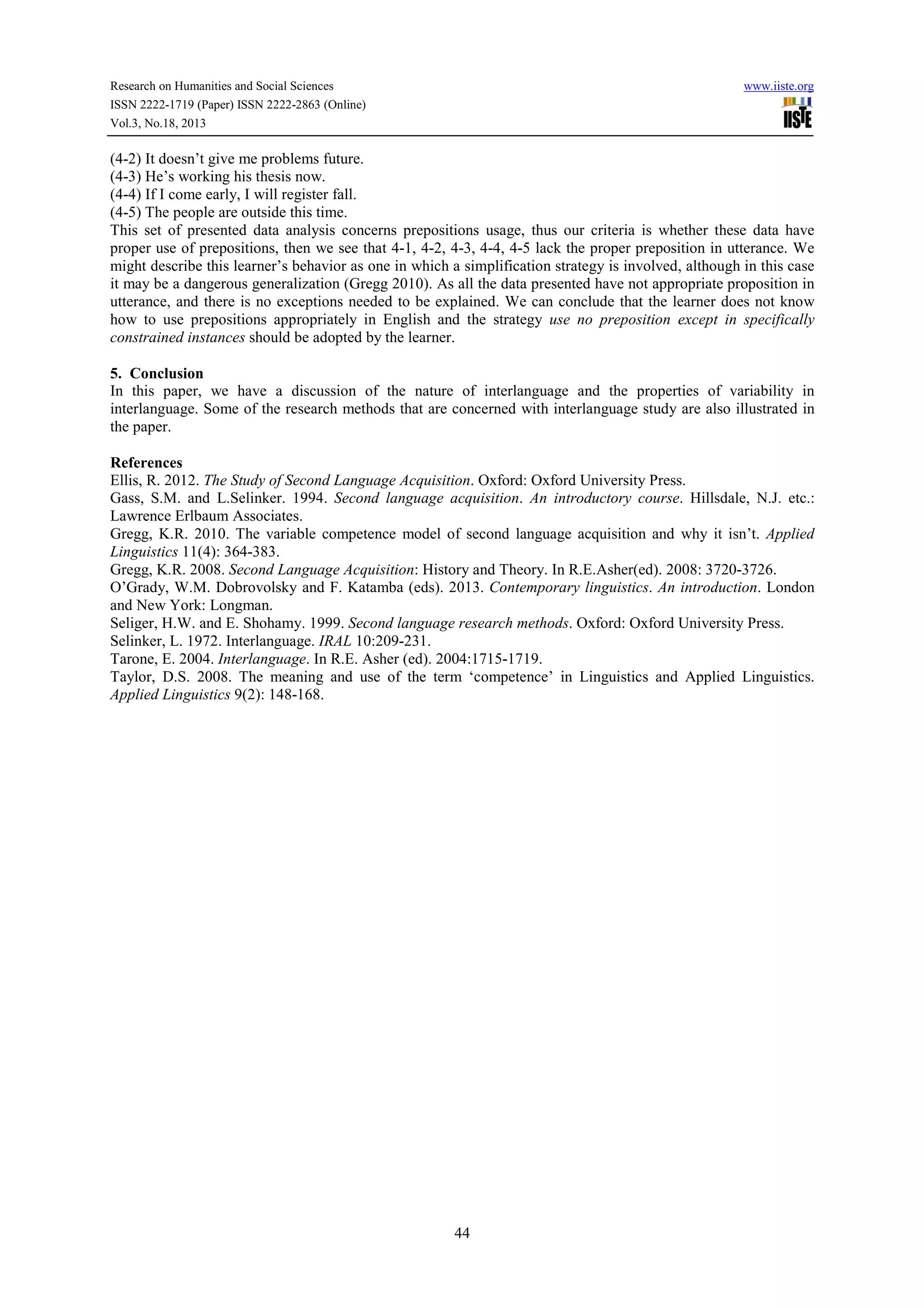 Research on Humanities and Social Sciences
ISSN 2222-1719 (Paper) ISSN 2222-2863 (Online)
Vol.3, No.18, 2013

www.iiste.org

(4-2) It doesn’t give me problems future.
(4-3) He’s working his thesis now.
(4-4) If I come early, I will register fall.
(4-5) The people are outside this time.
This set of presented data analysis concerns prepositions usage, thus our criteria is whether these data have
proper use of prepositions, then we see that 4-1, 4-2, 4-3, 4-4, 4-5 lack the proper preposition in utterance. We
might describe this learner’s behavior as one in which a simplification strategy is involved, although in this case
it may be a dangerous generalization (Gregg 2010). As all the data presented have not appropriate proposition in
utterance, and there is no exceptions needed to be explained. We can conclude that the learner does not know
how to use prepositions appropriately in English and the strategy use no preposition except in specifically
constrained instances should be adopted by the learner.
5. Conclusion
In this paper, we have a discussion of the nature of interlanguage and the properties of variability in
interlanguage. Some of the research methods that are concerned with interlanguage study are also illustrated in
the paper.
References
Ellis, R. 2012. The Study of Second Language Acquisition. Oxford: Oxford University Press.
Gass, S.M. and L.Selinker. 1994. Second language acquisition. An introductory course. Hillsdale, N.J. etc.:
Lawrence Erlbaum Associates.
Gregg, K.R. 2010. The variable competence model of second language acquisition and why it isn’t. Applied
Linguistics 11(4): 364-383.
Gregg, K.R. 2008. Second Language Acquisition: History and Theory. In R.E.Asher(ed). 2008: 3720-3726.
O’Grady, W.M. Dobrovolsky and F. Katamba (eds). 2013. Contemporary linguistics. An introduction. London
and New York: Longman.
Seliger, H.W. and E. Shohamy. 1999. Second language research methods. Oxford: Oxford University Press.
Selinker, L. 1972. Interlanguage. IRAL 10:209-231.
Tarone, E. 2004. Interlanguage. In R.E. Asher (ed). 2004:1715-1719.
Taylor, D.S. 2008. The meaning and use of the term ‘competence’ in Linguistics and Applied Linguistics.
Applied Linguistics 9(2): 148-168.

44

 