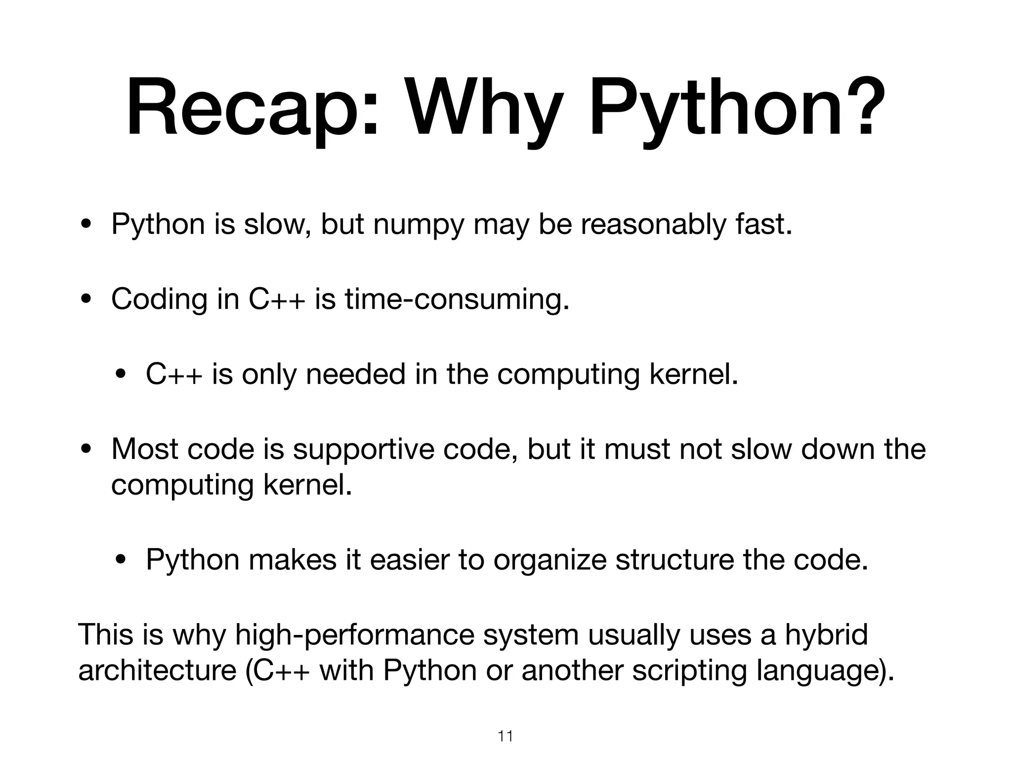 Recap: Why Python?
• Python is slow, but numpy may be reasonably fast.

• Coding in C++ is time-consuming.

• C++ is only needed in the computing kernel.

• Most code is supportive code, but it must not slow down the
computing kernel.

• Python makes it easier to organize structure the code.

This is why high-performance system usually uses a hybrid
architecture (C++ with Python or another scripting language).
11
 