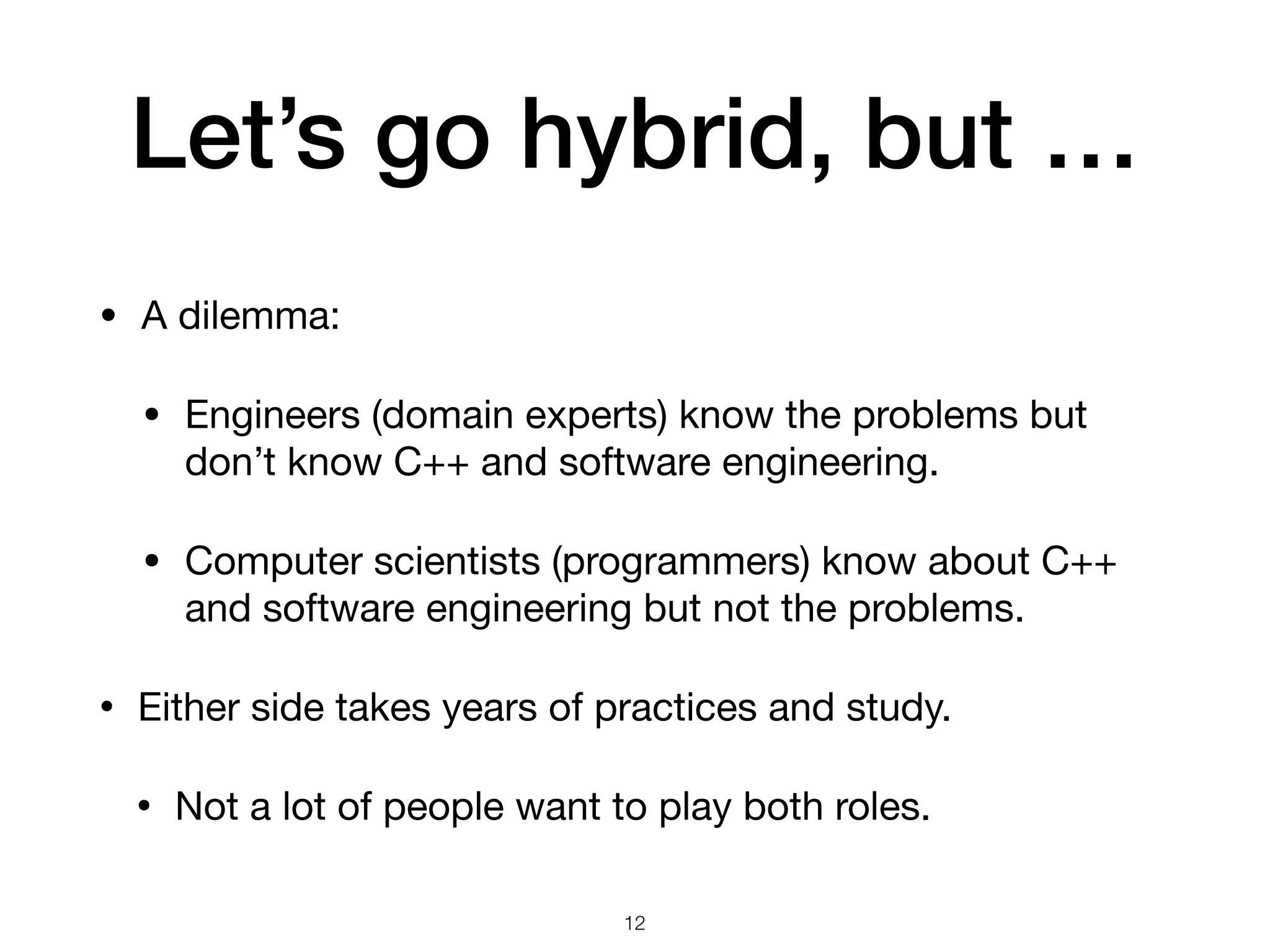 Let’s go hybrid, but …
• A dilemma:

• Engineers (domain experts) know the problems but
don’t know C++ and software engineering.

• Computer scientists (programmers) know about C++
and software engineering but not the problems.

• Either side takes years of practices and study.

• Not a lot of people want to play both roles.
12
 