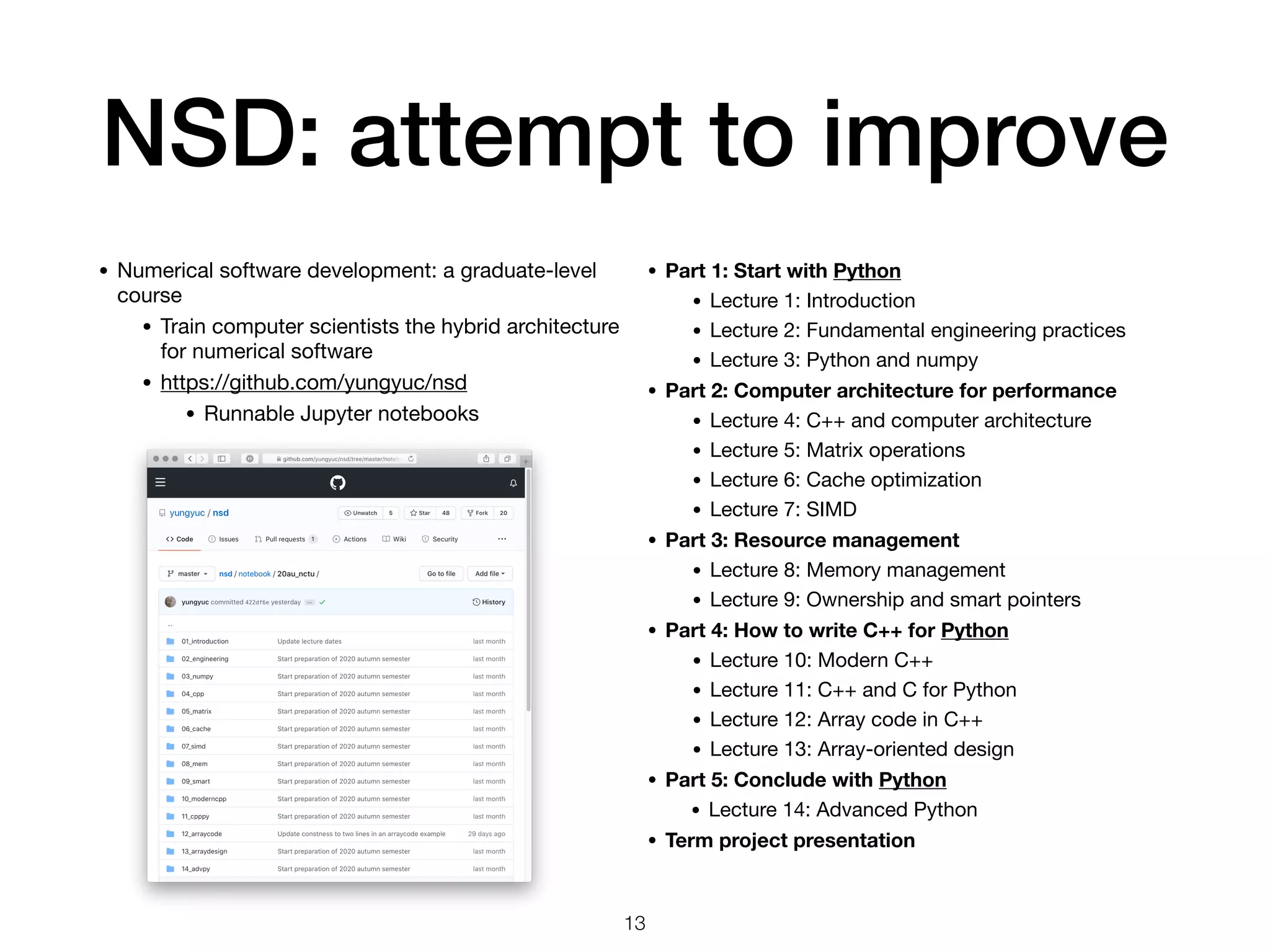 NSD: attempt to improve
• Numerical software development: a graduate-level
course

• Train computer scientists the hybrid architecture
for numerical software

• https://github.com/yungyuc/nsd

• Runnable Jupyter notebooks
13
• Part 1: Start with Python
• Lecture 1: Introduction

• Lecture 2: Fundamental engineering practices

• Lecture 3: Python and numpy

• Part 2: Computer architecture for performance
• Lecture 4: C++ and computer architecture
• Lecture 5: Matrix operations

• Lecture 6: Cache optimization

• Lecture 7: SIMD

• Part 3: Resource management
• Lecture 8: Memory management

• Lecture 9: Ownership and smart pointers

• Part 4: How to write C++ for Python
• Lecture 10: Modern C++

• Lecture 11: C++ and C for Python

• Lecture 12: Array code in C++

• Lecture 13: Array-oriented design

• Part 5: Conclude with Python
• Lecture 14: Advanced Python

• Term project presentation
 