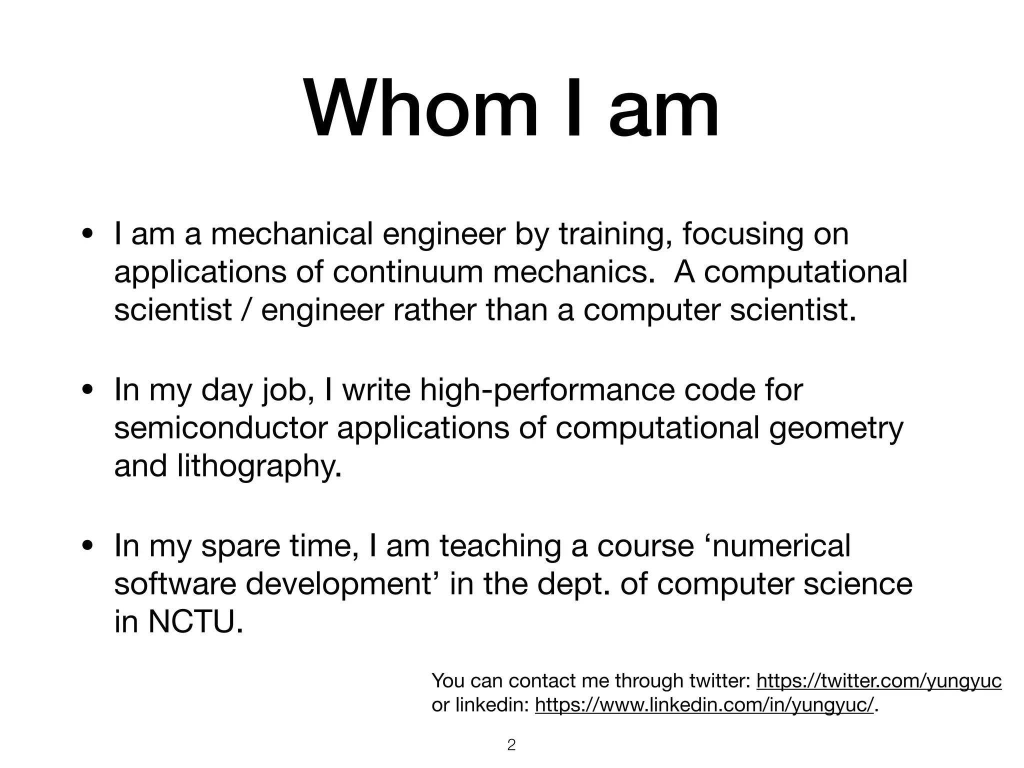Whom I am
• I am a mechanical engineer by training, focusing on
applications of continuum mechanics. A computational
scientist / engineer rather than a computer scientist.

• In my day job, I write high-performance code for
semiconductor applications of computational geometry
and lithography.

• In my spare time, I am teaching a course ‘numerical
software development’ in the dept. of computer science
in NCTU.
2
You can contact me through twitter: https://twitter.com/yungyuc
or linkedin: https://www.linkedin.com/in/yungyuc/.
 