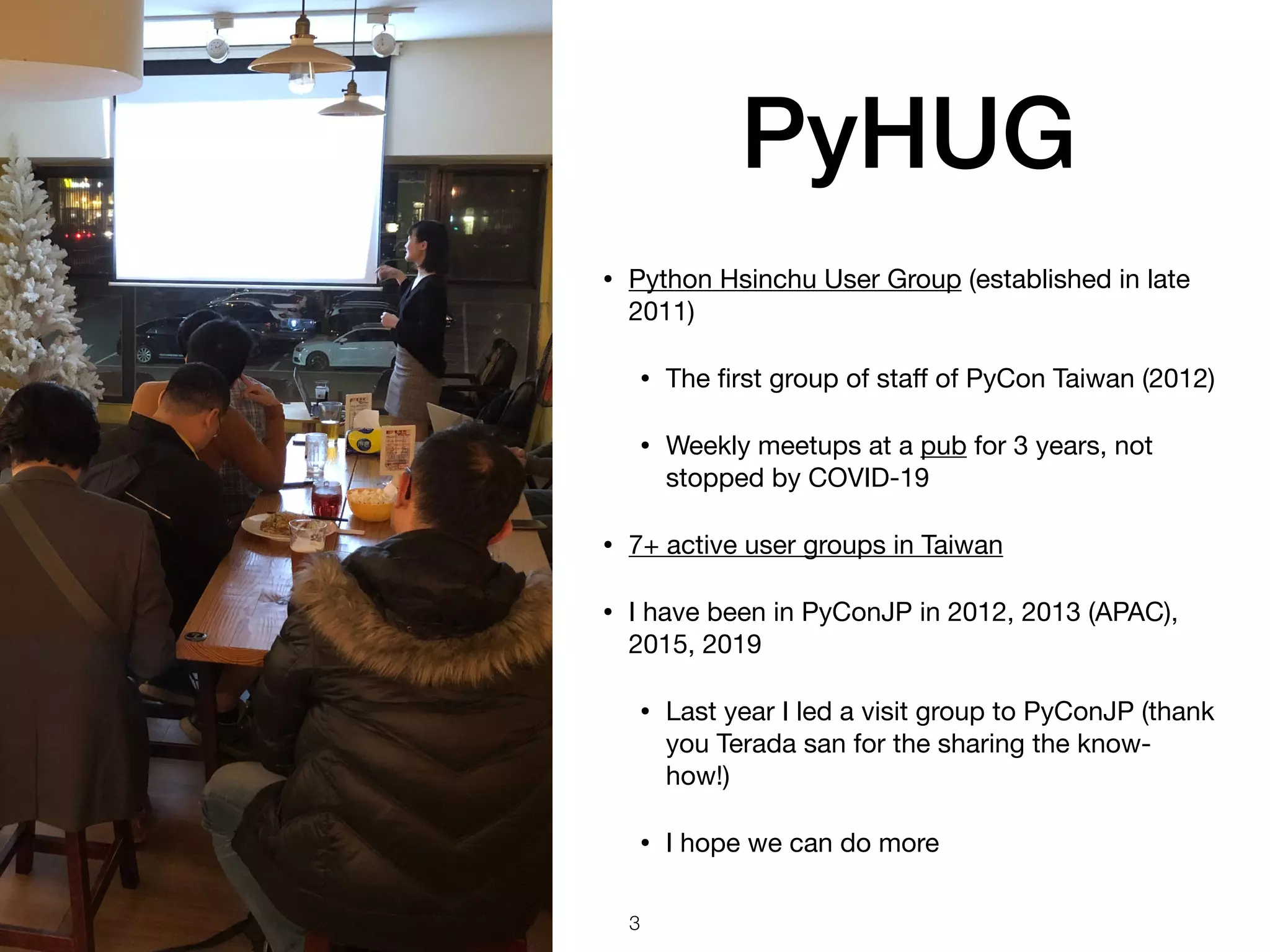 PyHUG
• Python Hsinchu User Group (established in late
2011)

• The ﬁrst group of staﬀ of PyCon Taiwan (2012)

• Weekly meetups at a pub for 3 years, not
stopped by COVID-19

• 7+ active user groups in Taiwan 

• I have been in PyConJP in 2012, 2013 (APAC),
2015, 2019

• Last year I led a visit group to PyConJP (thank
you Terada san for the sharing the know-
how!)

• I hope we can do more
3
 