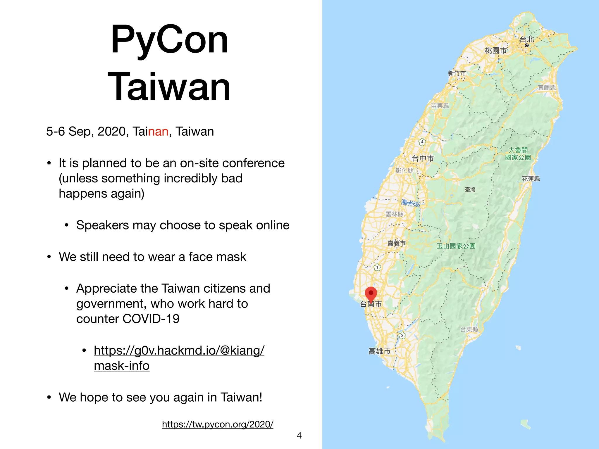 PyCon
Taiwan
5-6 Sep, 2020, Tainan, Taiwan

• It is planned to be an on-site conference
(unless something incredibly bad
happens again)

• Speakers may choose to speak online

• We still need to wear a face mask

• Appreciate the Taiwan citizens and
government, who work hard to
counter COVID-19

• https://g0v.hackmd.io/@kiang/
mask-info 

• We hope to see you again in Taiwan!
4
https://tw.pycon.org/2020/
 