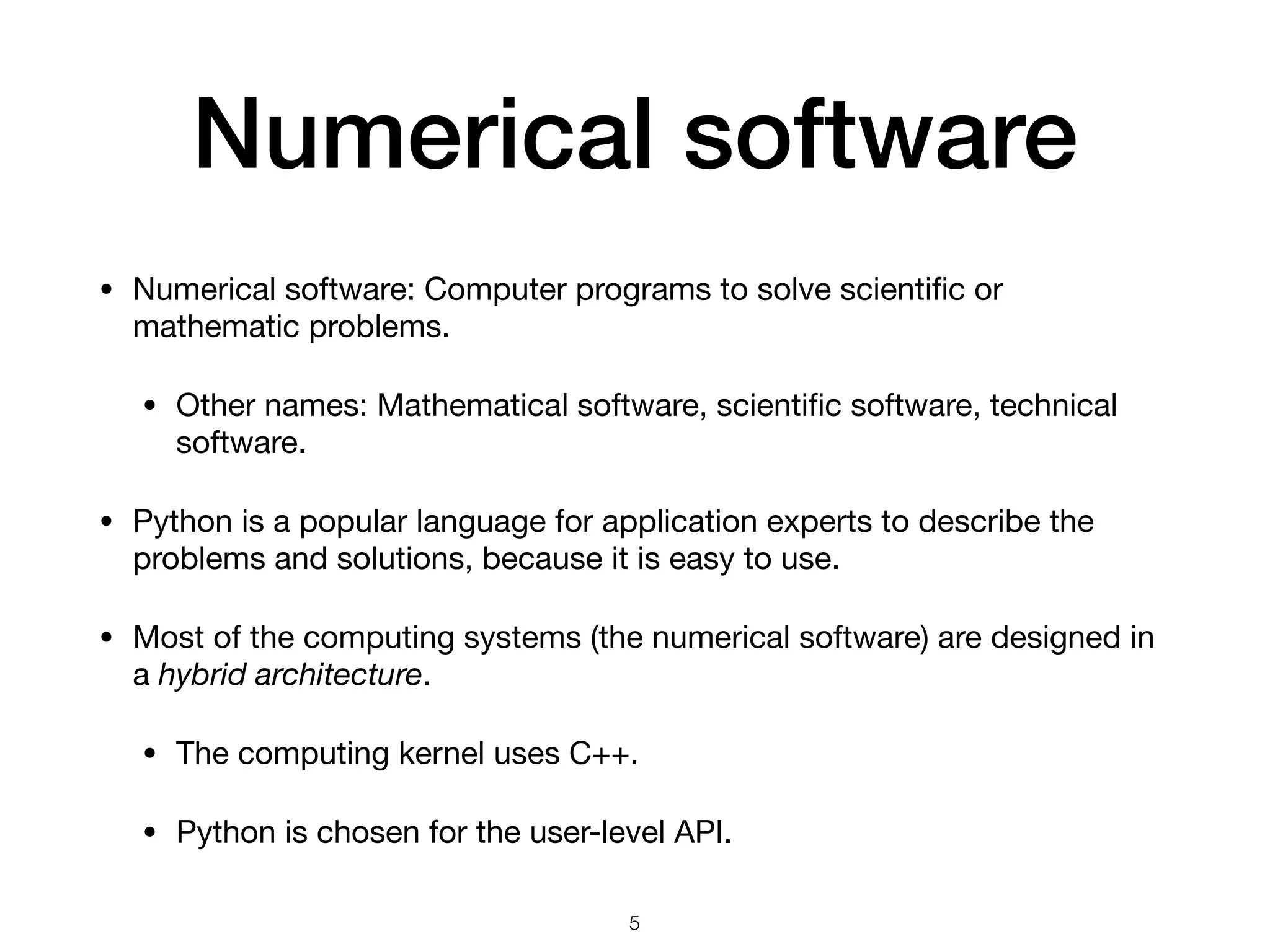 Numerical software
• Numerical software: Computer programs to solve scientiﬁc or
mathematic problems.

• Other names: Mathematical software, scientiﬁc software, technical
software.

• Python is a popular language for application experts to describe the
problems and solutions, because it is easy to use.

• Most of the computing systems (the numerical software) are designed in
a hybrid architecture.

• The computing kernel uses C++.

• Python is chosen for the user-level API.
5
 