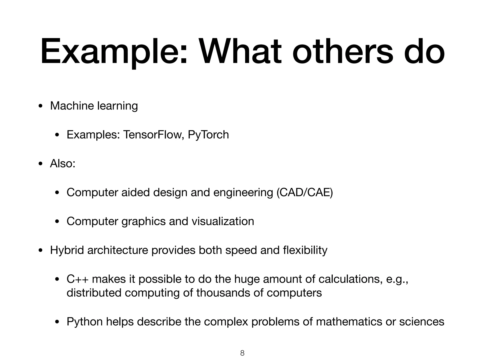 Example: What others do
• Machine learning

• Examples: TensorFlow, PyTorch

• Also:

• Computer aided design and engineering (CAD/CAE)

• Computer graphics and visualization

• Hybrid architecture provides both speed and ﬂexibility

• C++ makes it possible to do the huge amount of calculations, e.g.,
distributed computing of thousands of computers

• Python helps describe the complex problems of mathematics or sciences
8
 