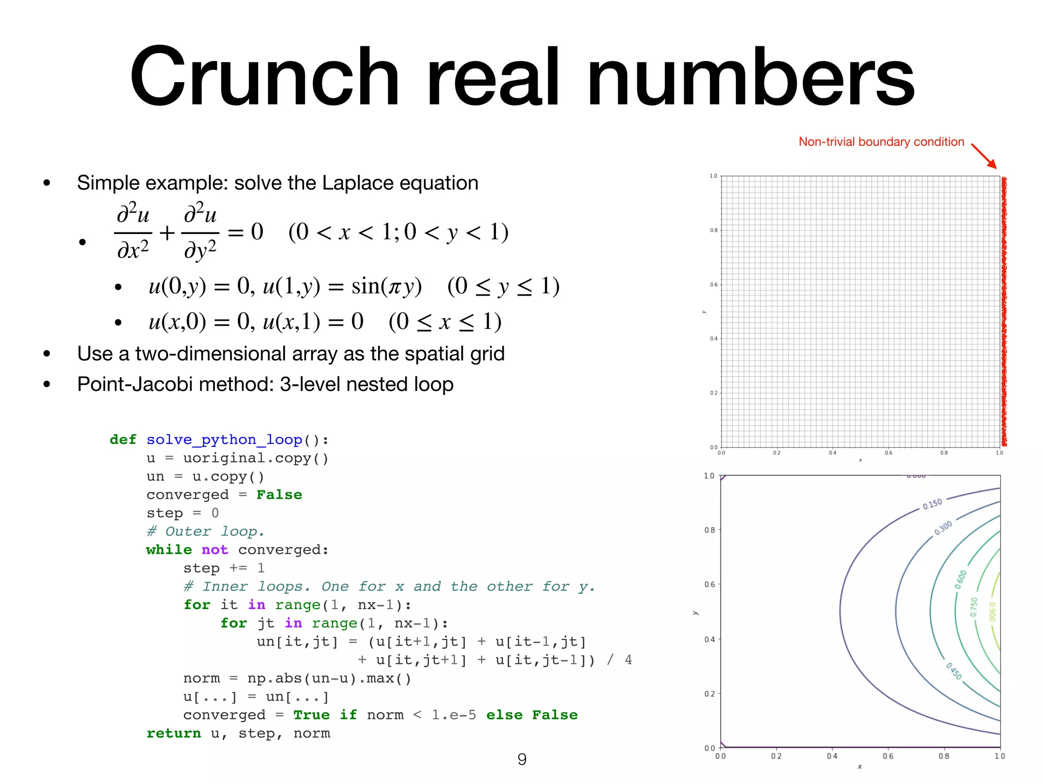 Crunch real numbers
• Simple example: solve the Laplace equation

• 

• 

• 

• Use a two-dimensional array as the spatial grid

• Point-Jacobi method: 3-level nested loop
∂2
u
∂x2
+
∂2
u
∂y2
= 0 (0 < x < 1; 0 < y < 1)
u(0,y) = 0, u(1,y) = sin(πy) (0 ≤ y ≤ 1)
u(x,0) = 0, u(x,1) = 0 (0 ≤ x ≤ 1)
def solve_python_loop():
u = uoriginal.copy()
un = u.copy()
converged = False
step = 0
# Outer loop.
while not converged:
step += 1
# Inner loops. One for x and the other for y.
for it in range(1, nx-1):
for jt in range(1, nx-1):
un[it,jt] = (u[it+1,jt] + u[it-1,jt]
+ u[it,jt+1] + u[it,jt-1]) / 4
norm = np.abs(un-u).max()
u[...] = un[...]
converged = True if norm < 1.e-5 else False
return u, step, norm
9
Non-trivial boundary condition
 