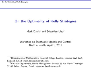 On the Optimality of Kelly Strategies
On the Optimality of Kelly Strategies
Mark Davis1 and Sébastien Lleo2
Workshop on Stochastic Models and Control
Bad Herrenalb, April 1, 2011
1
Department of Mathematics, Imperial College London, London SW7 2AZ,
England, Email: mark.davis@imperial.ac.uk
2
Finance Department, Reims Management School, 59 rue Pierre Taittinger,
51100 Reims, France, Email: sebastien.lleo@reims-ms.fr
 