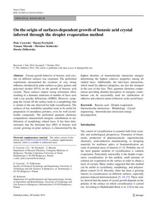 ORIGINAL RESEARCH
On the origin of surfaces-dependent growth of benzoic acid crystal
inferred through the droplet evaporation method
Piotr Cysewski • Maciej Przybyłek •
Tomasz Miernik • Mirosław Kobierski •
Dorota Zio´łkowska
Received: 2 July 2014 / Accepted: 7 October 2014
Ó The Author(s) 2014. This article is published with open access at Springerlink.com
Abstract Crystal growth behavior of benzoic acid crys-
tals on different surfaces was examined. The performed
experiments documented the existence of very strong
inﬂuence introduced by polar surfaces as glass, gelatin, and
polyvinyl alcohol (PVA) on the growth of benzoic acid
crystals. These surfaces impose strong orientation effect
resulting in a dramatic reduction of number of faces seen
with x-ray powder diffractions (XPRD). However, scrap-
ping the crystal off the surface leads to a morphology that
is similar to the one observed for bulk crystallization. The
surfaces of low wettability (parafﬁn) seem to be useful for
preparation of amorphous powders, even for well-crystal-
lizable compounds. The performed quantum chemistry
computations characterized energetic contributions to sta-
bilization of morphology related faces. It has been dem-
onstrated, that the dominant face (002) of benzoic acid
crystal, growing on polar surfaces, is characterized by the
highest densities of intermolecular interaction energies
determining the highest cohesive properties among all
studied faces. Additionally, the inter-layer interactions,
which stand for adhesive properties, are also the strongest
in the case of this face. Thus, quantum chemistry compu-
tations providing detailed description of energetic contri-
butions can be successfully used for clariﬁcation of
adhesive and cohesive nature of benzoic acids crystal faces.
Keywords Benzoic acid Á Droplet evaporation Á
Intermolecular interactions Á Morphology Á Crystal
engineering Á Intermolecular interaction energy
decomposition
Introduction
The control of crystallization is essential both from scien-
tiﬁc and technological perspectives. Formation of biomi-
nerals, production of pharmaceuticals, supermolecular
chemistry, semiconductors manufacturing, or designing
materials for nonlinear optics or biomineralization are
some of potential areas of interests [1–3]. Probably one of
the most popular methods of crystallization is solution
evaporation. Particularly noteworthy is the droplet evapo-
rative crystallization. In this method, small amounts of
solution are evaporated on the surface in order to obtain a
layer of crystals. Many studies suggested that this method
can be useful in crystallinity, morphology, and polymor-
phism control [4–9]. Recently, there has been a growing
interest in crystallization on different surfaces, especially
polymer-induced heteronucleation [5, 10–17]. These stud-
ies showed that the nature of crystal growth depends on the
polarity of the surface on which crystallization is carried
out. According to Shahidzadeh-Bonn et al. [18] in the case
Electronic supplementary material The online version of this
article (doi:10.1007/s11224-014-0528-x) contains supplementary
material, which is available to authorized users.
P. Cysewski (&) Á M. Przybyłek Á T. Miernik
Department of Physical Chemistry, Collegium Medicum of
Bydgoszcz, Nicolaus Copernicus University in Torun´,
Kurpin´skiego 5, 85-950 Bydgoszcz, Poland
e-mail: piotr.cysewski@cm.umk.pl
P. Cysewski Á D. Zio´łkowska
Faculty of Chemical Technology and Engineering, University of
Technology and Life Sciences in Bydgoszcz, ul. Seminaryjna 3,
85-326 Bydgoszcz, Poland
M. Kobierski
Department of Land Reclamation and Agrometeorology, Faculty
of Agriculture and Biotechnology, University of Technology and
Life Sciences in Bydgoszcz, Bernardyn´ska 6, 85-029 Bydgoszcz,
Poland
123
Struct Chem
DOI 10.1007/s11224-014-0528-x
 