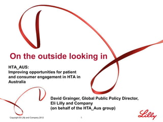 On the outside looking in
HTA_AUS:
Improving opportunities for patient
and consumer engagement in HTA in
Australia



                                       David Grainger, Global Public Policy Director,
                                       Eli Lilly and Company
                                       (on behalf of the HTA_Aus group)

Copyright Eli Lilly and Company 2012                  1
 