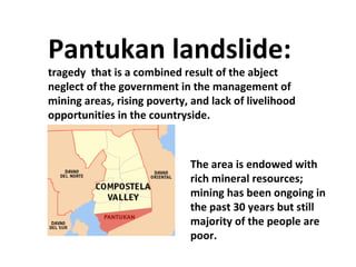 Pantukan landslide:  tragedy  that is a combined result of the abject neglect of the government in the management of mining areas, rising poverty, and lack of livelihood opportunities in the countryside.  The area is endowed with rich mineral resources; mining has been ongoing in the past 30 years but still majority of the people are poor. 