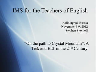 IMS for the Teachers of English
Kaliningrad, Russia
November 6-9, 2012
Stephen Stoynoff

“On the path to Crystal Mountain”: A
Trek and ELT in the 21st Century

 