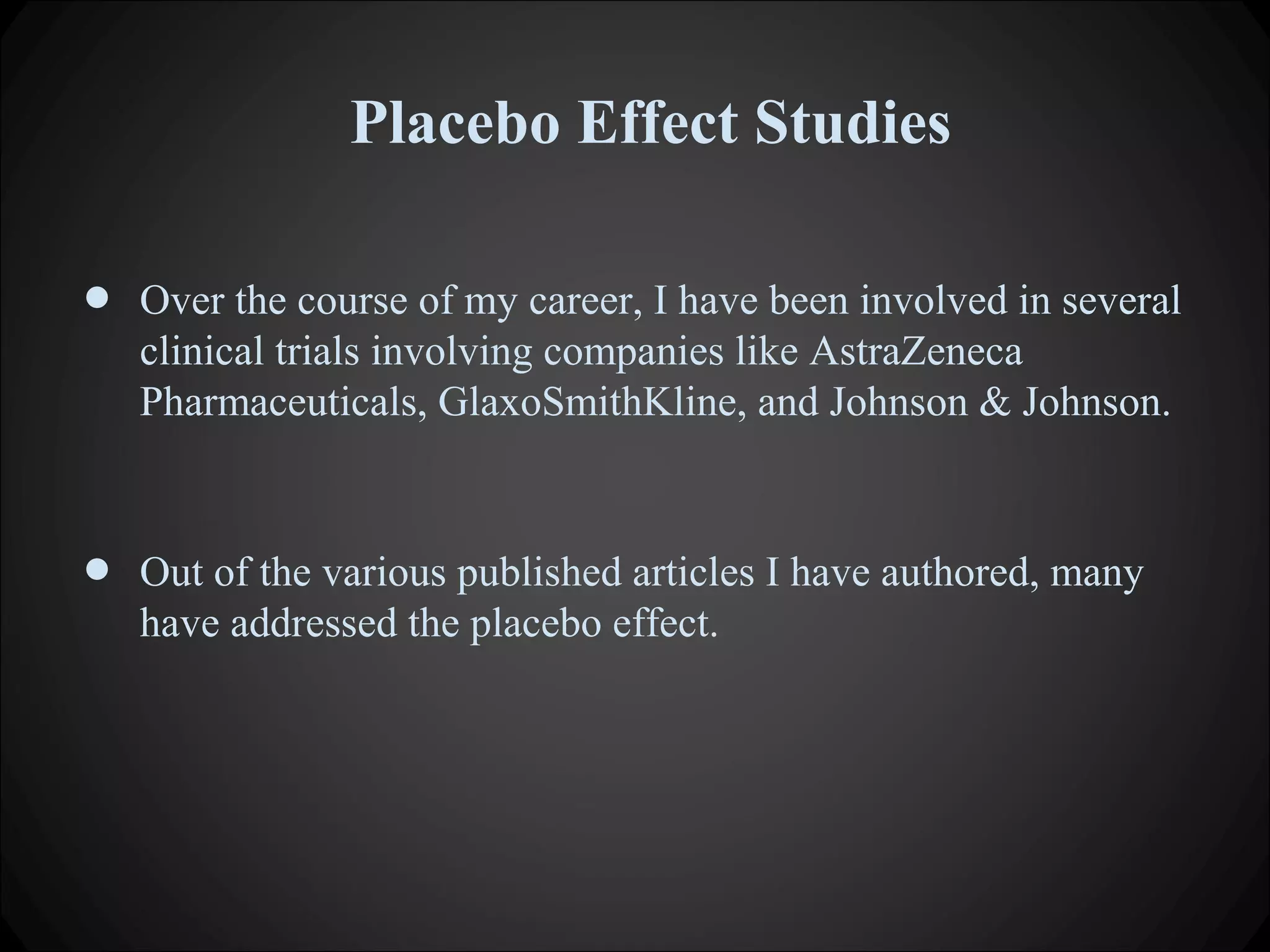 Placebo Effect Studies
• Over the course of my career, I have been involved in several
clinical trials involving companies like AstraZeneca
Pharmaceuticals, GlaxoSmithKline, and Johnson & Johnson.
• Out of the various published articles I have authored, many
have addressed the placebo effect.