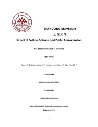 SHANDONG UNIVERSITY 
山东大学 
School of Political Science and Public Administration 
MASTERS IN INTERNATIONAL RELATIONS 
TERM PAPER 
Sino-US Relations in the 21st Century: Is a Sino-US War Possible? 
Presented By 
Bright Mhango (M2013071) 
Presented To 
Professor Zhu Guichang 
(Sino-U.S Relations and American Foreign Policy) 
December 2014 
1 
 