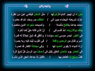 شورا هُ أن تهجر الدنيا ف زُخرفُ ها   /   مثل  الدخان  فيُغشي عين من نظرَهْ عزّت شريعته البيضاء حين أتى  /  أحقافَ  بدرٍ وجند الله قد حضرَهْ محمد جاءنا با لفتحُ  متّصِلا  /   وأصبحت  حُجرات  الدين منتصرهْ ب قاف  و الذاريات  اللهُ أقسم في   /  أنّ الذي قاله حقٌّ كما ذكرهْ في  الطور  أبصر موسى  نجم  سؤدده  /  والأفق قد شقّ إجلالا له قمرهْ أسرى فنال من  الرحمن   واقعة   /  في القرب ثبّت فيه ربه بصرهْ أراهُ أشياء لا يقوى  الحديد  لها  /  وفي  مجادلة  الكفار قد نصرهْ في  الحشر  يوم  امتحان  الخلق يُقبل في  /  صفٍّ  من الرسل كلٌّ تابعٌ أثرهْ كفٌّ  يسبّح لله  الطعام بها  /  فاقبلْ إذا جاءك الحق الذي نشرهْ 
