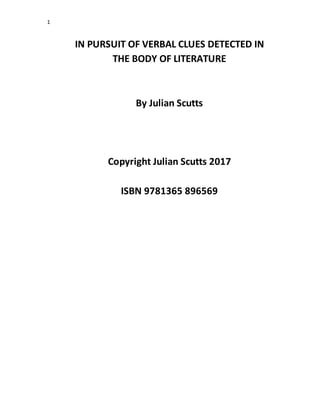 1
IN PURSUIT OF VERBAL CLUES DETECTED IN
THE BODY OF LITERATURE
By Julian Scutts
Copyright Julian Scutts 2017
ISBN 9781365 896569
 