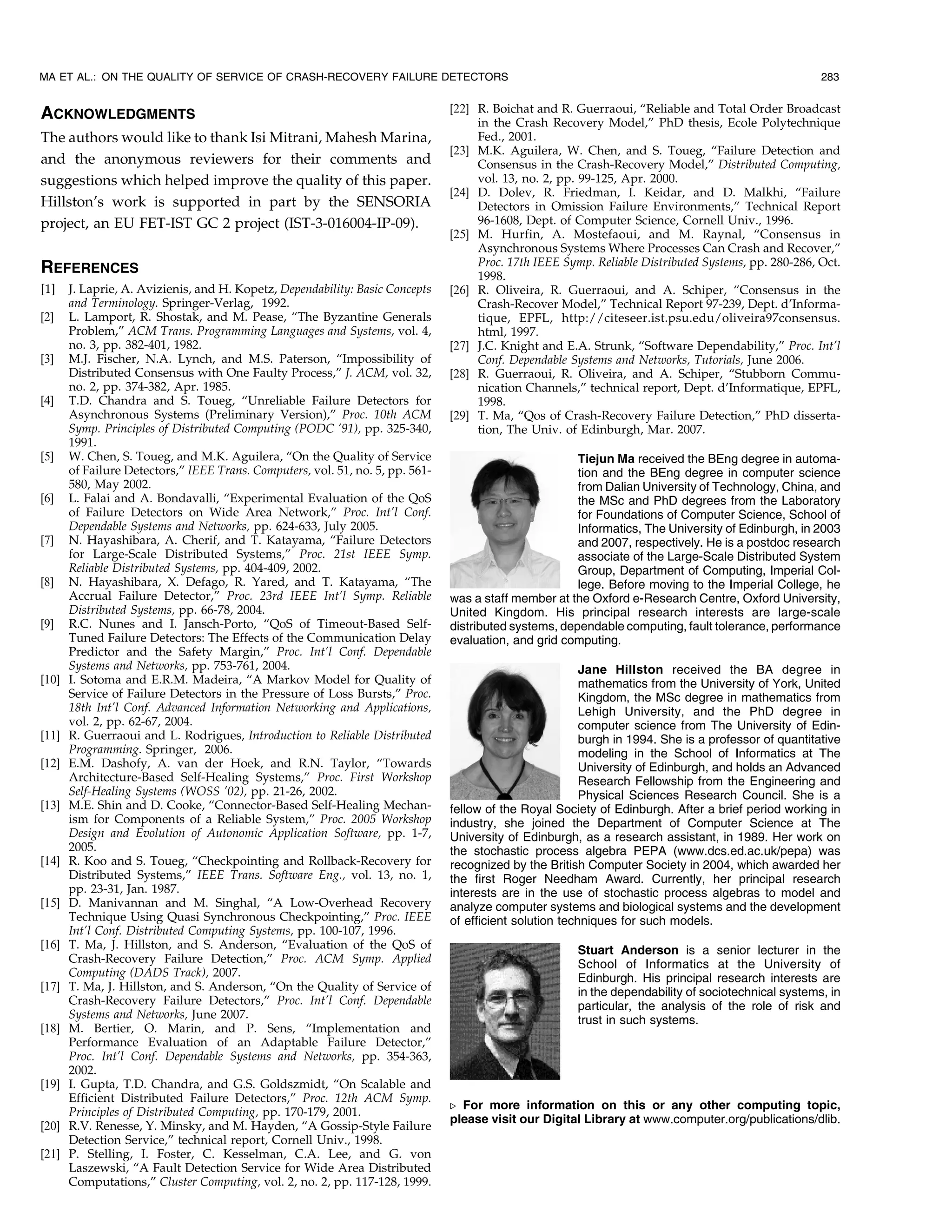 MA ET AL.: ON THE QUALITY OF SERVICE OF CRASH-RECOVERY FAILURE DETECTORS                                                                               283


ACKNOWLEDGMENTS                                                                 [22] R. Boichat and R. Guerraoui, “Reliable and Total Order Broadcast
                                                                                     in the Crash Recovery Model,” PhD thesis, Ecole Polytechnique
The authors would like to thank Isi Mitrani, Mahesh Marina,                          Fed., 2001.
                                                                                [23] M.K. Aguilera, W. Chen, and S. Toueg, “Failure Detection and
and the anonymous reviewers for their comments and                                   Consensus in the Crash-Recovery Model,” Distributed Computing,
suggestions which helped improve the quality of this paper.                          vol. 13, no. 2, pp. 99-125, Apr. 2000.
                                                                                [24] D. Dolev, R. Friedman, I. Keidar, and D. Malkhi, “Failure
Hillston’s work is supported in part by the SENSORIA                                 Detectors in Omission Failure Environments,” Technical Report
project, an EU FET-IST GC 2 project (IST-3-016004-IP-09).                            96-1608, Dept. of Computer Science, Cornell Univ., 1996.
                                                                                [25] M. Hurfin, A. Mostefaoui, and M. Raynal, “Consensus in
                                                                                     Asynchronous Systems Where Processes Can Crash and Recover,”
                                                                                     Proc. 17th IEEE Symp. Reliable Distributed Systems, pp. 280-286, Oct.
REFERENCES                                                                           1998.
[1]    J. Laprie, A. Avizienis, and H. Kopetz, Dependability: Basic Concepts    [26] R. Oliveira, R. Guerraoui, and A. Schiper, “Consensus in the
       and Terminology. Springer-Verlag, 1992.                                       Crash-Recover Model,” Technical Report 97-239, Dept. d’Informa-
[2]    L. Lamport, R. Shostak, and M. Pease, “The Byzantine Generals                 tique, EPFL, http://citeseer.ist.psu.edu/oliveira97consensus.
       Problem,” ACM Trans. Programming Languages and Systems, vol. 4,               html, 1997.
       no. 3, pp. 382-401, 1982.                                                [27] J.C. Knight and E.A. Strunk, “Software Dependability,” Proc. Int’l
[3]    M.J. Fischer, N.A. Lynch, and M.S. Paterson, “Impossibility of                Conf. Dependable Systems and Networks, Tutorials, June 2006.
       Distributed Consensus with One Faulty Process,” J. ACM, vol. 32,         [28] R. Guerraoui, R. Oliveira, and A. Schiper, “Stubborn Commu-
       no. 2, pp. 374-382, Apr. 1985.                                                nication Channels,” technical report, Dept. d’Informatique, EPFL,
[4]    T.D. Chandra and S. Toueg, “Unreliable Failure Detectors for                  1998.
       Asynchronous Systems (Preliminary Version),” Proc. 10th ACM              [29] T. Ma, “Qos of Crash-Recovery Failure Detection,” PhD disserta-
       Symp. Principles of Distributed Computing (PODC ’91), pp. 325-340,            tion, The Univ. of Edinburgh, Mar. 2007.
       1991.
[5]    W. Chen, S. Toueg, and M.K. Aguilera, “On the Quality of Service                                 Tiejun Ma received the BEng degree in automa-
       of Failure Detectors,” IEEE Trans. Computers, vol. 51, no. 5, pp. 561-                           tion and the BEng degree in computer science
       580, May 2002.                                                                                   from Dalian University of Technology, China, and
[6]    L. Falai and A. Bondavalli, “Experimental Evaluation of the QoS                                  the MSc and PhD degrees from the Laboratory
       of Failure Detectors on Wide Area Network,” Proc. Int’l Conf.                                    for Foundations of Computer Science, School of
       Dependable Systems and Networks, pp. 624-633, July 2005.                                         Informatics, The University of Edinburgh, in 2003
[7]    N. Hayashibara, A. Cherif, and T. Katayama, “Failure Detectors                                   and 2007, respectively. He is a postdoc research
       for Large-Scale Distributed Systems,” Proc. 21st IEEE Symp.                                      associate of the Large-Scale Distributed System
       Reliable Distributed Systems, pp. 404-409, 2002.                                                 Group, Department of Computing, Imperial Col-
[8]    N. Hayashibara, X. Defago, R. Yared, and T. Katayama, “The                                       lege. Before moving to the Imperial College, he
       Accrual Failure Detector,” Proc. 23rd IEEE Int’l Symp. Reliable          was a staff member at the Oxford e-Research Centre, Oxford University,
       Distributed Systems, pp. 66-78, 2004.                                    United Kingdom. His principal research interests are large-scale
[9]    R.C. Nunes and I. Jansch-Porto, “QoS of Timeout-Based Self-              distributed systems, dependable computing, fault tolerance, performance
       Tuned Failure Detectors: The Effects of the Communication Delay          evaluation, and grid computing.
       Predictor and the Safety Margin,” Proc. Int’l Conf. Dependable
       Systems and Networks, pp. 753-761, 2004.                                                           Jane Hillston received the BA degree in
[10]   I. Sotoma and E.R.M. Madeira, “A Markov Model for Quality of                                       mathematics from the University of York, United
       Service of Failure Detectors in the Pressure of Loss Bursts,” Proc.                                Kingdom, the MSc degree in mathematics from
       18th Int’l Conf. Advanced Information Networking and Applications,                                 Lehigh University, and the PhD degree in
       vol. 2, pp. 62-67, 2004.                                                                           computer science from The University of Edin-
[11]   R. Guerraoui and L. Rodrigues, Introduction to Reliable Distributed                                burgh in 1994. She is a professor of quantitative
       Programming. Springer, 2006.                                                                       modeling in the School of Informatics at The
[12]   E.M. Dashofy, A. van der Hoek, and R.N. Taylor, “Towards                                           University of Edinburgh, and holds an Advanced
       Architecture-Based Self-Healing Systems,” Proc. First Workshop                                     Research Fellowship from the Engineering and
       Self-Healing Systems (WOSS ’02), pp. 21-26, 2002.                                                  Physical Sciences Research Council. She is a
[13]   M.E. Shin and D. Cooke, “Connector-Based Self-Healing Mechan-            fellow of the Royal Society of Edinburgh. After a brief period working in
       ism for Components of a Reliable System,” Proc. 2005 Workshop            industry, she joined the Department of Computer Science at The
       Design and Evolution of Autonomic Application Software, pp. 1-7,         University of Edinburgh, as a research assistant, in 1989. Her work on
       2005.                                                                    the stochastic process algebra PEPA (www.dcs.ed.ac.uk/pepa) was
[14]   R. Koo and S. Toueg, “Checkpointing and Rollback-Recovery for            recognized by the British Computer Society in 2004, which awarded her
       Distributed Systems,” IEEE Trans. Software Eng., vol. 13, no. 1,         the first Roger Needham Award. Currently, her principal research
       pp. 23-31, Jan. 1987.                                                    interests are in the use of stochastic process algebras to model and
[15]   D. Manivannan and M. Singhal, “A Low-Overhead Recovery                   analyze computer systems and biological systems and the development
       Technique Using Quasi Synchronous Checkpointing,” Proc. IEEE             of efficient solution techniques for such models.
       Int’l Conf. Distributed Computing Systems, pp. 100-107, 1996.
[16]   T. Ma, J. Hillston, and S. Anderson, “Evaluation of the QoS of                                   Stuart Anderson is a senior lecturer in the
       Crash-Recovery Failure Detection,” Proc. ACM Symp. Applied                                       School of Informatics at the University of
       Computing (DADS Track), 2007.                                                                    Edinburgh. His principal research interests are
[17]   T. Ma, J. Hillston, and S. Anderson, “On the Quality of Service of                               in the dependability of sociotechnical systems, in
       Crash-Recovery Failure Detectors,” Proc. Int’l Conf. Dependable                                  particular, the analysis of the role of risk and
       Systems and Networks, June 2007.                                                                 trust in such systems.
[18]   M. Bertier, O. Marin, and P. Sens, “Implementation and
       Performance Evaluation of an Adaptable Failure Detector,”
       Proc. Int’l Conf. Dependable Systems and Networks, pp. 354-363,
       2002.
[19]   I. Gupta, T.D. Chandra, and G.S. Goldszmidt, “On Scalable and
       Efficient Distributed Failure Detectors,” Proc. 12th ACM Symp.
                                                                                . For more information on this or any other computing topic,
       Principles of Distributed Computing, pp. 170-179, 2001.
                                                                                please visit our Digital Library at www.computer.org/publications/dlib.
[20]   R.V. Renesse, Y. Minsky, and M. Hayden, “A Gossip-Style Failure
       Detection Service,” technical report, Cornell Univ., 1998.
[21]   P. Stelling, I. Foster, C. Kesselman, C.A. Lee, and G. von
       Laszewski, “A Fault Detection Service for Wide Area Distributed
       Computations,” Cluster Computing, vol. 2, no. 2, pp. 117-128, 1999.
 