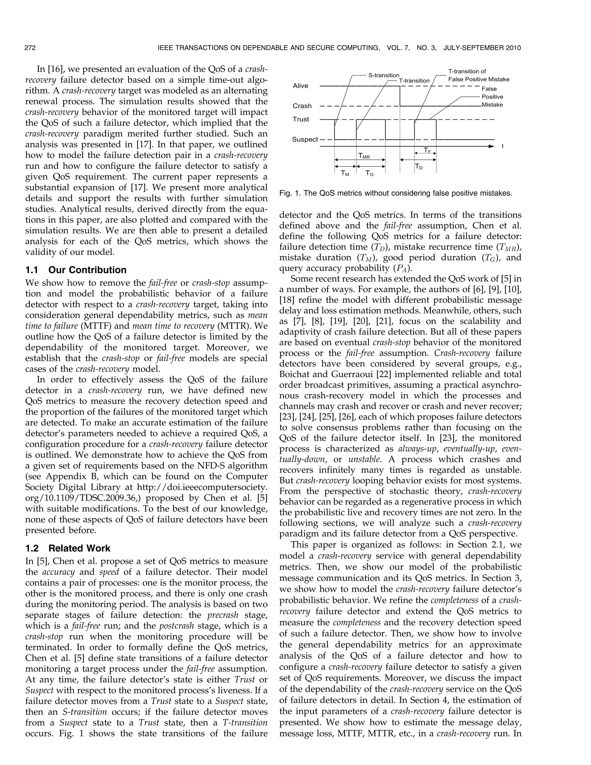 272                              IEEE TRANSACTIONS ON DEPENDABLE AND SECURE COMPUTING,          VOL. 7,   NO. 3,   JULY-SEPTEMBER 2010


   In [16], we presented an evaluation of the QoS of a crash-
recovery failure detector based on a simple time-out algo-
rithm. A crash-recovery target was modeled as an alternating
renewal process. The simulation results showed that the
crash-recovery behavior of the monitored target will impact
the QoS of such a failure detector, which implied that the
crash-recovery paradigm merited further studied. Such an
analysis was presented in [17]. In that paper, we outlined
how to model the failure detection pair in a crash-recovery
run and how to configure the failure detector to satisfy a
given QoS requirement. The current paper represents a
substantial expansion of [17]. We present more analytical
                                                                 Fig. 1. The QoS metrics without considering false positive mistakes.
details and support the results with further simulation
studies. Analytical results, derived directly from the equa-
                                                                 detector and the QoS metrics. In terms of the transitions
tions in this paper, are also plotted and compared with the
                                                                 defined above and the fail-free assumption, Chen et al.
simulation results. We are then able to present a detailed
                                                                 define the following QoS metrics for a failure detector:
analysis for each of the QoS metrics, which shows the
                                                                 failure detection time (TD ), mistake recurrence time (TMR ),
validity of our model.
                                                                 mistake duration (TM ), good period duration (TG ), and
1.1 Our Contribution                                             query accuracy probability (PA ).
We show how to remove the fail-free or crash-stop assump-           Some recent research has extended the QoS work of [5] in
tion and model the probabilistic behavior of a failure           a number of ways. For example, the authors of [6], [9], [10],
detector with respect to a crash-recovery target, taking into    [18] refine the model with different probabilistic message
                                                                 delay and loss estimation methods. Meanwhile, others, such
consideration general dependability metrics, such as mean
                                                                 as [7], [8], [19], [20], [21], focus on the scalability and
time to failure (MTTF) and mean time to recovery (MTTR). We
                                                                 adaptivity of crash failure detection. But all of these papers
outline how the QoS of a failure detector is limited by the
                                                                 are based on eventual crash-stop behavior of the monitored
dependability of the monitored target. Moreover, we
                                                                 process or the fail-free assumption. Crash-recovery failure
establish that the crash-stop or fail-free models are special
                                                                 detectors have been considered by several groups, e.g.,
cases of the crash-recovery model.
                                                                 Boichat and Guerraoui [22] implemented reliable and total
   In order to effectively assess the QoS of the failure
                                                                 order broadcast primitives, assuming a practical asynchro-
detector in a crash-recovery run, we have defined new
                                                                 nous crash-recovery model in which the processes and
QoS metrics to measure the recovery detection speed and
                                                                 channels may crash and recover or crash and never recover;
the proportion of the failures of the monitored target which
                                                                 [23], [24], [25], [26], each of which proposes failure detectors
are detected. To make an accurate estimation of the failure
                                                                 to solve consensus problems rather than focusing on the
detector’s parameters needed to achieve a required QoS, a
                                                                 QoS of the failure detector itself. In [23], the monitored
configuration procedure for a crash-recovery failure detector    process is characterized as always-up, eventually-up, even-
is outlined. We demonstrate how to achieve the QoS from          tually-down, or unstable. A process which crashes and
a given set of requirements based on the NFD-S algorithm         recovers infinitely many times is regarded as unstable.
(see Appendix B, which can be found on the Computer              But crash-recovery looping behavior exists for most systems.
Society Digital Library at http://doi.ieeecomputersociety.       From the perspective of stochastic theory, crash-recovery
org/10.1109/TDSC.2009.36,) proposed by Chen et al. [5]           behavior can be regarded as a regenerative process in which
with suitable modifications. To the best of our knowledge,       the probabilistic live and recovery times are not zero. In the
none of these aspects of QoS of failure detectors have been      following sections, we will analyze such a crash-recovery
presented before.                                                paradigm and its failure detector from a QoS perspective.
1.2 Related Work                                                    This paper is organized as follows: in Section 2.1, we
                                                                 model a crash-recovery service with general dependability
In [5], Chen et al. propose a set of QoS metrics to measure
                                                                 metrics. Then, we show our model of the probabilistic
the accuracy and speed of a failure detector. Their model
                                                                 message communication and its QoS metrics. In Section 3,
contains a pair of processes: one is the monitor process, the
other is the monitored process, and there is only one crash      we show how to model the crash-recovery failure detector’s
during the monitoring period. The analysis is based on two       probabilistic behavior. We refine the completeness of a crash-
separate stages of failure detection: the precrash stage,        recovery failure detector and extend the QoS metrics to
which is a fail-free run; and the postcrash stage, which is a    measure the completeness and the recovery detection speed
crash-stop run when the monitoring procedure will be             of such a failure detector. Then, we show how to involve
terminated. In order to formally define the QoS metrics,         the general dependability metrics for an approximate
Chen et al. [5] define state transitions of a failure detector   analysis of the QoS of a failure detector and how to
monitoring a target process under the fail-free assumption.      configure a crash-recovery failure detector to satisfy a given
At any time, the failure detector’s state is either Trust or     set of QoS requirements. Moreover, we discuss the impact
Suspect with respect to the monitored process’s liveness. If a   of the dependability of the crash-recovery service on the QoS
failure detector moves from a Trust state to a Suspect state,    of failure detectors in detail. In Section 4, the estimation of
then an S-transition occurs; if the failure detector moves       the input parameters of a crash-recovery failure detector is
from a Suspect state to a Trust state, then a T-transition       presented. We show how to estimate the message delay,
occurs. Fig. 1 shows the state transitions of the failure        message loss, MTTF, MTTR, etc., in a crash-recovery run. In
 