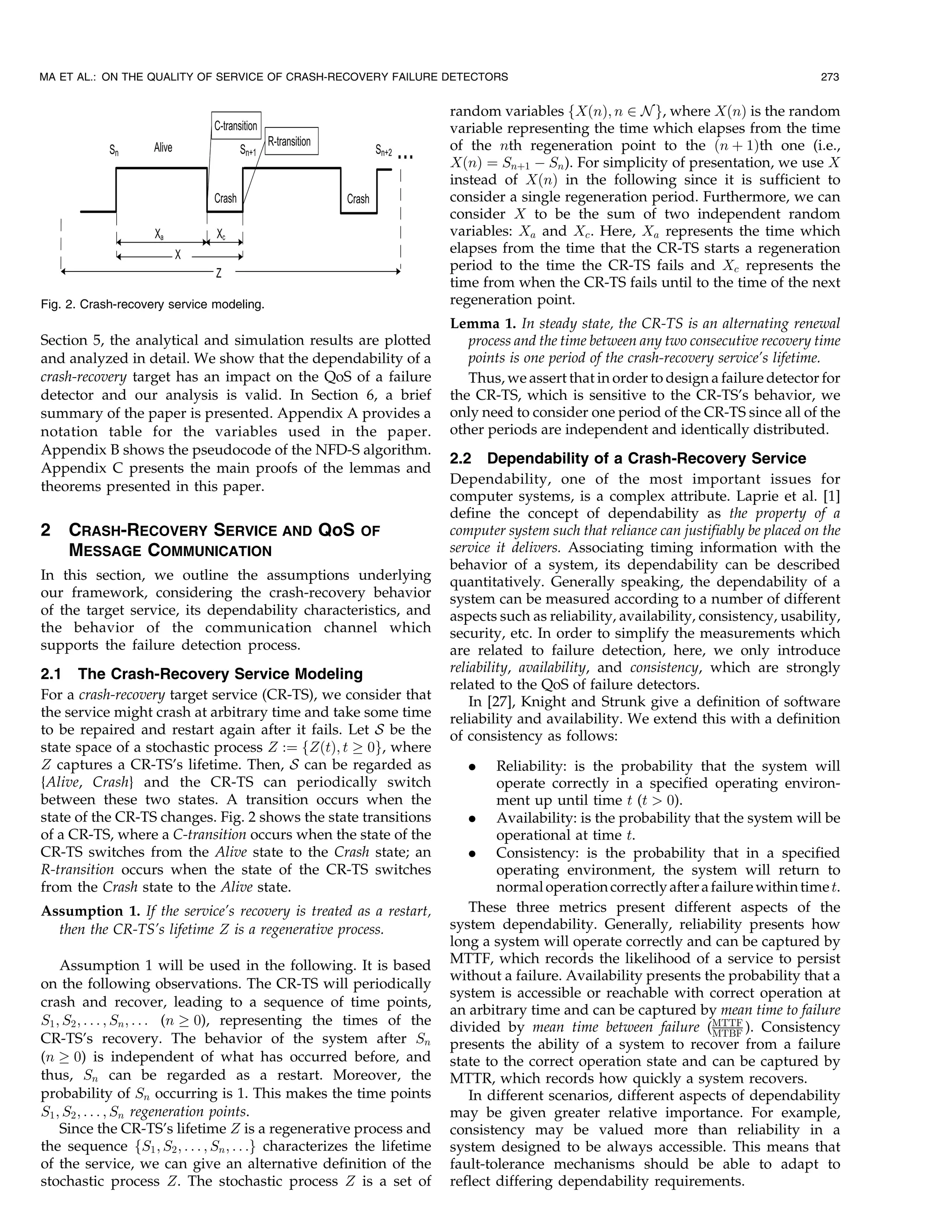 MA ET AL.: ON THE QUALITY OF SERVICE OF CRASH-RECOVERY FAILURE DETECTORS                                                                273


                                                                         random variables fXðnÞ; n 2 N g, where XðnÞ is the random
                                                                         variable representing the time which elapses from the time
                                                                         of the nth regeneration point to the ðn þ 1Þth one (i.e.,
                                                                         XðnÞ ¼ Snþ1 À Sn ). For simplicity of presentation, we use X
                                                                         instead of XðnÞ in the following since it is sufficient to
                                                                         consider a single regeneration period. Furthermore, we can
                                                                         consider X to be the sum of two independent random
                                                                         variables: Xa and Xc . Here, Xa represents the time which
                                                                         elapses from the time that the CR-TS starts a regeneration
                                                                         period to the time the CR-TS fails and Xc represents the
                                                                         time from when the CR-TS fails until to the time of the next
Fig. 2. Crash-recovery service modeling.                                 regeneration point.
                                                                         Lemma 1. In steady state, the CR-TS is an alternating renewal
Section 5, the analytical and simulation results are plotted                process and the time between any two consecutive recovery time
and analyzed in detail. We show that the dependability of a                 points is one period of the crash-recovery service’s lifetime.
crash-recovery target has an impact on the QoS of a failure                 Thus, we assert that in order to design a failure detector for
detector and our analysis is valid. In Section 6, a brief                the CR-TS, which is sensitive to the CR-TS’s behavior, we
summary of the paper is presented. Appendix A provides a                 only need to consider one period of the CR-TS since all of the
notation table for the variables used in the paper.                      other periods are independent and identically distributed.
Appendix B shows the pseudocode of the NFD-S algorithm.
                                                                         2.2 Dependability of a Crash-Recovery Service
Appendix C presents the main proofs of the lemmas and
theorems presented in this paper.                                        Dependability, one of the most important issues for
                                                                         computer systems, is a complex attribute. Laprie et al. [1]
                                                                         define the concept of dependability as the property of a
2    CRASH-RECOVERY SERVICE AND QoS                      OF              computer system such that reliance can justifiably be placed on the
     MESSAGE COMMUNICATION                                               service it delivers. Associating timing information with the
                                                                         behavior of a system, its dependability can be described
In this section, we outline the assumptions underlying                   quantitatively. Generally speaking, the dependability of a
our framework, considering the crash-recovery behavior                   system can be measured according to a number of different
of the target service, its dependability characteristics, and            aspects such as reliability, availability, consistency, usability,
the behavior of the communication channel which                          security, etc. In order to simplify the measurements which
supports the failure detection process.                                  are related to failure detection, here, we only introduce
2.1 The Crash-Recovery Service Modeling                                  reliability, availability, and consistency, which are strongly
                                                                         related to the QoS of failure detectors.
For a crash-recovery target service (CR-TS), we consider that                In [27], Knight and Strunk give a definition of software
the service might crash at arbitrary time and take some time             reliability and availability. We extend this with a definition
to be repaired and restart again after it fails. Let S be the            of consistency as follows:
state space of a stochastic process Z :¼ fZðtÞ; t ! 0g, where
Z captures a CR-TS’s lifetime. Then, S can be regarded as                   .    Reliability: is the probability that the system will
{Alive, Crash} and the CR-TS can periodically switch                             operate correctly in a specified operating environ-
between these two states. A transition occurs when the                           ment up until time t (t > 0).
state of the CR-TS changes. Fig. 2 shows the state transitions              . Availability: is the probability that the system will be
of a CR-TS, where a C-transition occurs when the state of the                    operational at time t.
CR-TS switches from the Alive state to the Crash state; an                  . Consistency: is the probability that in a specified
R-transition occurs when the state of the CR-TS switches                         operating environment, the system will return to
from the Crash state to the Alive state.                                         normal operation correctly after a failure within time t.
Assumption 1. If the service’s recovery is treated as a restart,            These three metrics present different aspects of the
  then the CR-TS’s lifetime Z is a regenerative process.                 system dependability. Generally, reliability presents how
                                                                         long a system will operate correctly and can be captured by
    Assumption 1 will be used in the following. It is based              MTTF, which records the likelihood of a service to persist
                                                                         without a failure. Availability presents the probability that a
on the following observations. The CR-TS will periodically
                                                                         system is accessible or reachable with correct operation at
crash and recover, leading to a sequence of time points,
                                                                         an arbitrary time and can be captured by mean time to failure
S1 ; S2 ; . . . ; Sn ; . . . (n ! 0), representing the times of the      divided by mean time between failure (MTTF ). Consistency
                                                                                                                    MTBF
CR-TS’s recovery. The behavior of the system after Sn                    presents the ability of a system to recover from a failure
(n ! 0) is independent of what has occurred before, and                  state to the correct operation state and can be captured by
thus, Sn can be regarded as a restart. Moreover, the                     MTTR, which records how quickly a system recovers.
probability of Sn occurring is 1. This makes the time points                In different scenarios, different aspects of dependability
S1 ; S2 ; . . . ; Sn regeneration points.                                may be given greater relative importance. For example,
    Since the CR-TS’s lifetime Z is a regenerative process and           consistency may be valued more than reliability in a
the sequence fS1 ; S2 ; . . . ; Sn ; . . .g characterizes the lifetime   system designed to be always accessible. This means that
of the service, we can give an alternative definition of the             fault-tolerance mechanisms should be able to adapt to
stochastic process Z. The stochastic process Z is a set of               reflect differing dependability requirements.
 