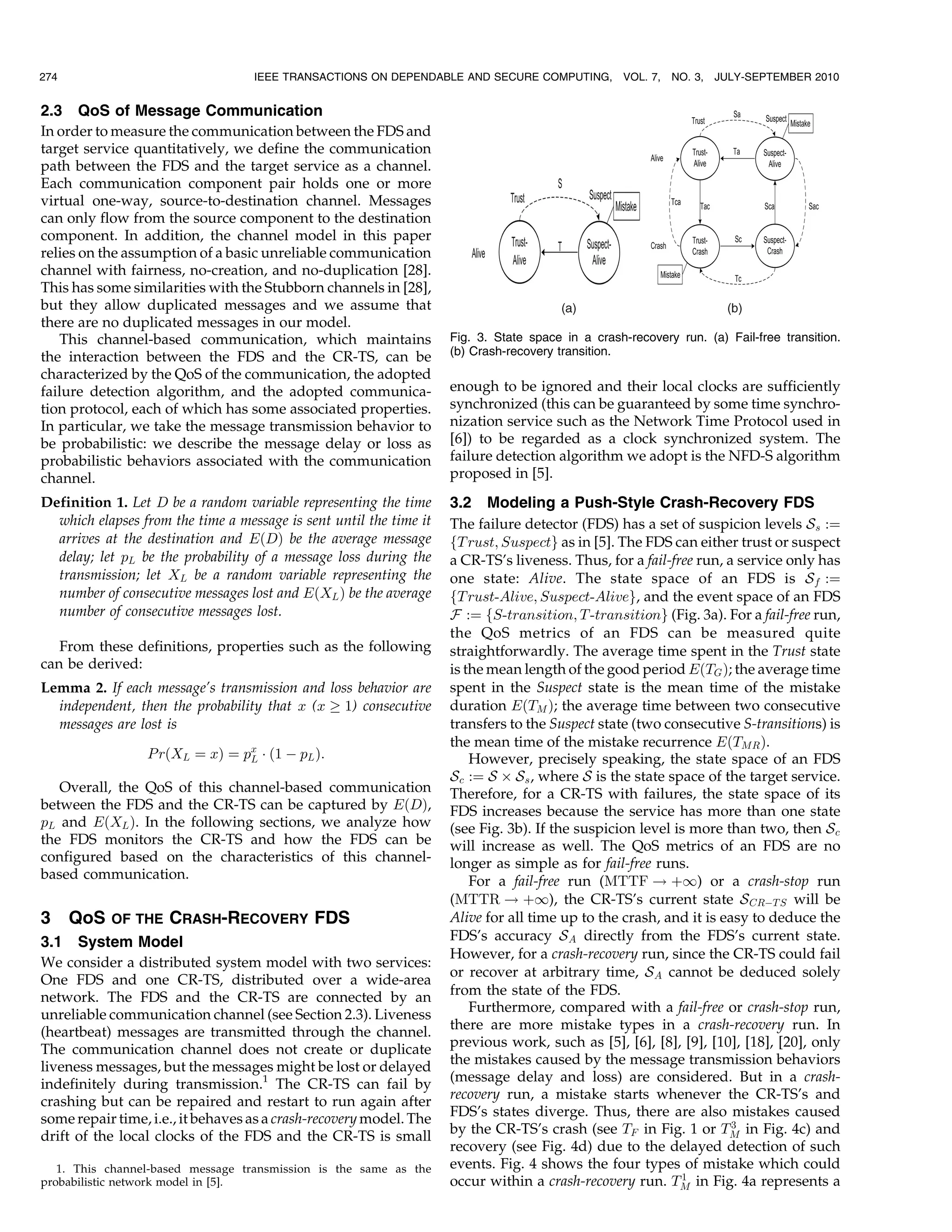 274                                IEEE TRANSACTIONS ON DEPENDABLE AND SECURE COMPUTING,           VOL. 7,   NO. 3,   JULY-SEPTEMBER 2010


2.3 QoS of Message Communication
In order to measure the communication between the FDS and
target service quantitatively, we define the communication
path between the FDS and the target service as a channel.
Each communication component pair holds one or more
virtual one-way, source-to-destination channel. Messages
can only flow from the source component to the destination
component. In addition, the channel model in this paper
relies on the assumption of a basic unreliable communication
channel with fairness, no-creation, and no-duplication [28].
This has some similarities with the Stubborn channels in [28],
but they allow duplicated messages and we assume that
there are no duplicated messages in our model.
   This channel-based communication, which maintains                Fig. 3. State space in a crash-recovery run. (a) Fail-free transition.
the interaction between the FDS and the CR-TS, can be               (b) Crash-recovery transition.
characterized by the QoS of the communication, the adopted
failure detection algorithm, and the adopted communica-             enough to be ignored and their local clocks are sufficiently
tion protocol, each of which has some associated properties.        synchronized (this can be guaranteed by some time synchro-
In particular, we take the message transmission behavior to         nization service such as the Network Time Protocol used in
be probabilistic: we describe the message delay or loss as          [6]) to be regarded as a clock synchronized system. The
probabilistic behaviors associated with the communication           failure detection algorithm we adopt is the NFD-S algorithm
channel.                                                            proposed in [5].
Definition 1. Let D be a random variable representing the time      3.2 Modeling a Push-Style Crash-Recovery FDS
  which elapses from the time a message is sent until the time it   The failure detector (FDS) has a set of suspicion levels S s :¼
  arrives at the destination and EðDÞ be the average message        fT rust; Suspectg as in [5]. The FDS can either trust or suspect
  delay; let pL be the probability of a message loss during the     a CR-TS’s liveness. Thus, for a fail-free run, a service only has
  transmission; let XL be a random variable representing the        one state: Alive. The state space of an FDS is S f :¼
  number of consecutive messages lost and EðXL Þ be the average     fT rust-Alive; Suspect-Aliveg, and the event space of an FDS
  number of consecutive messages lost.                              F :¼ fS-transition; T -transitiong (Fig. 3a). For a fail-free run,
                                                                    the QoS metrics of an FDS can be measured quite
   From these definitions, properties such as the following         straightforwardly. The average time spent in the Trust state
can be derived:                                                     is the mean length of the good period EðTG Þ; the average time
Lemma 2. If each message’s transmission and loss behavior are       spent in the Suspect state is the mean time of the mistake
  independent, then the probability that x (x ! 1) consecutive      duration EðTM Þ; the average time between two consecutive
  messages are lost is                                              transfers to the Suspect state (two consecutive S-transitions) is
                                                                    the mean time of the mistake recurrence EðTMR Þ.
                 P rðXL ¼ xÞ ¼ px Á ð1 À pL Þ:
                                L                                       However, precisely speaking, the state space of an FDS
                                                                    S c :¼ S Â S s , where S is the state space of the target service.
   Overall, the QoS of this channel-based communication             Therefore, for a CR-TS with failures, the state space of its
between the FDS and the CR-TS can be captured by EðDÞ,              FDS increases because the service has more than one state
pL and EðXL Þ. In the following sections, we analyze how            (see Fig. 3b). If the suspicion level is more than two, then S c
the FDS monitors the CR-TS and how the FDS can be                   will increase as well. The QoS metrics of an FDS are no
configured based on the characteristics of this channel-            longer as simple as for fail-free runs.
based communication.                                                    For a fail-free run (MTTF ! þ1) or a crash-stop run
                                                                    (MTTR ! þ1), the CR-TS’s current state S CRÀT S will be
3     QoS   OF THE   CRASH-RECOVERY FDS                             Alive for all time up to the crash, and it is easy to deduce the
3.1 System Model                                                    FDS’s accuracy S A directly from the FDS’s current state.
                                                                    However, for a crash-recovery run, since the CR-TS could fail
We consider a distributed system model with two services:
                                                                    or recover at arbitrary time, S A cannot be deduced solely
One FDS and one CR-TS, distributed over a wide-area
network. The FDS and the CR-TS are connected by an                  from the state of the FDS.
                                                                        Furthermore, compared with a fail-free or crash-stop run,
unreliable communication channel (see Section 2.3). Liveness
(heartbeat) messages are transmitted through the channel.           there are more mistake types in a crash-recovery run. In
The communication channel does not create or duplicate              previous work, such as [5], [6], [8], [9], [10], [18], [20], only
liveness messages, but the messages might be lost or delayed        the mistakes caused by the message transmission behaviors
indefinitely during transmission.1 The CR-TS can fail by            (message delay and loss) are considered. But in a crash-
crashing but can be repaired and restart to run again after         recovery run, a mistake starts whenever the CR-TS’s and
some repair time, i.e., it behaves as a crash-recovery model. The   FDS’s states diverge. Thus, there are also mistakes caused
                                                                                                                    3
drift of the local clocks of the FDS and the CR-TS is small         by the CR-TS’s crash (see TF in Fig. 1 or TM in Fig. 4c) and
                                                                    recovery (see Fig. 4d) due to the delayed detection of such
   1. This channel-based message transmission is the same as the    events. Fig. 4 shows the four types of mistake which could
                                                                                                            1
probabilistic network model in [5].                                 occur within a crash-recovery run. TM in Fig. 4a represents a
 
