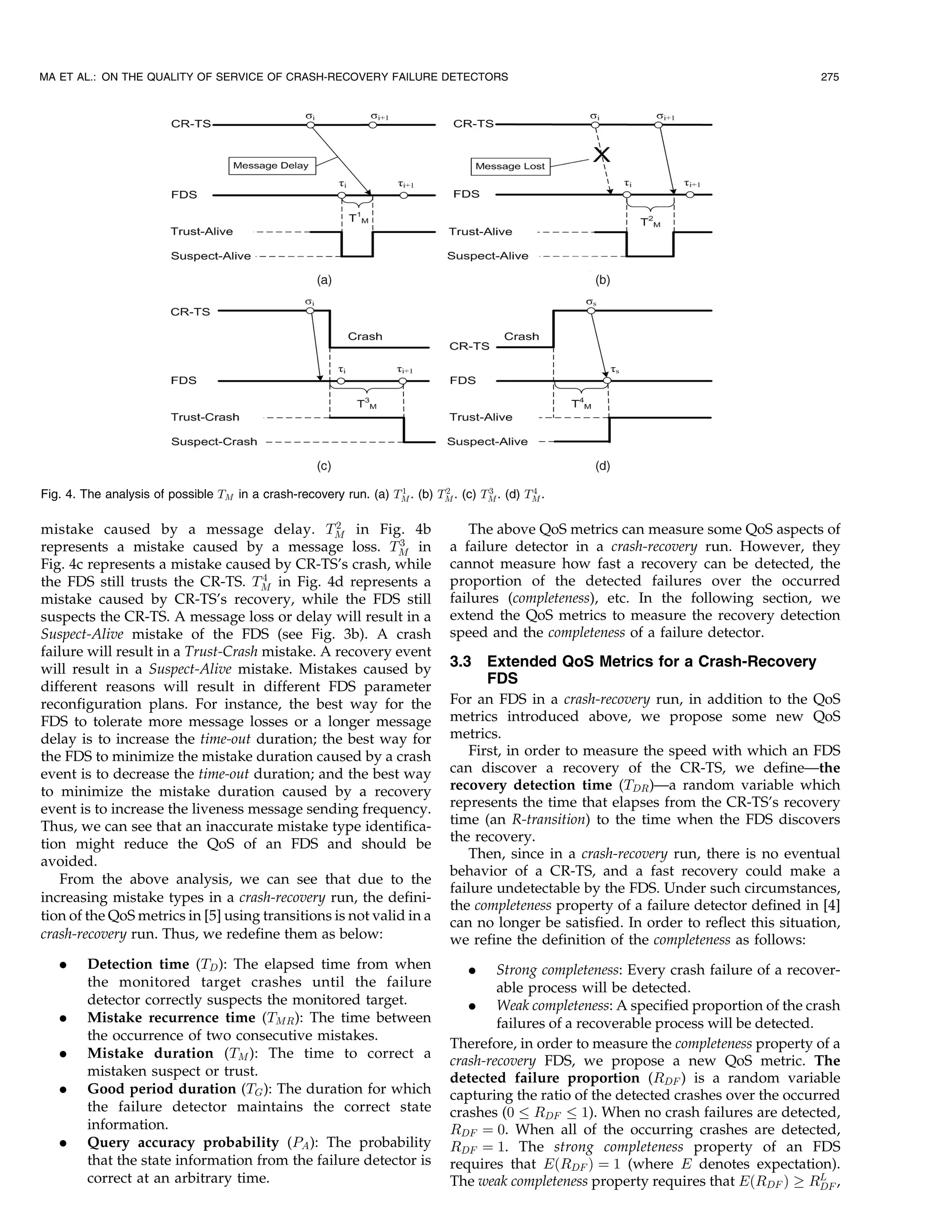 MA ET AL.: ON THE QUALITY OF SERVICE OF CRASH-RECOVERY FAILURE DETECTORS                                                                275




                                                                  1        2        3        4
Fig. 4. The analysis of possible TM in a crash-recovery run. (a) TM . (b) TM . (c) TM . (d) TM .

                                                 2
mistake caused by a message delay. TM in Fig. 4b                                The above QoS metrics can measure some QoS aspects of
                                                            3                a failure detector in a crash-recovery run. However, they
represents a mistake caused by a message loss. TM in
Fig. 4c represents a mistake caused by CR-TS’s crash, while                  cannot measure how fast a recovery can be detected, the
                                     4                                       proportion of the detected failures over the occurred
the FDS still trusts the CR-TS. TM in Fig. 4d represents a
mistake caused by CR-TS’s recovery, while the FDS still                      failures (completeness), etc. In the following section, we
suspects the CR-TS. A message loss or delay will result in a                 extend the QoS metrics to measure the recovery detection
Suspect-Alive mistake of the FDS (see Fig. 3b). A crash                      speed and the completeness of a failure detector.
failure will result in a Trust-Crash mistake. A recovery event
will result in a Suspect-Alive mistake. Mistakes caused by                   3.3   Extended QoS Metrics for a Crash-Recovery
different reasons will result in different FDS parameter
                                                                                   FDS
reconfiguration plans. For instance, the best way for the                    For an FDS in a crash-recovery run, in addition to the QoS
FDS to tolerate more message losses or a longer message                      metrics introduced above, we propose some new QoS
delay is to increase the time-out duration; the best way for                 metrics.
the FDS to minimize the mistake duration caused by a crash                      First, in order to measure the speed with which an FDS
event is to decrease the time-out duration; and the best way                 can discover a recovery of the CR-TS, we define—the
to minimize the mistake duration caused by a recovery                        recovery detection time (TDR )—a random variable which
event is to increase the liveness message sending frequency.                 represents the time that elapses from the CR-TS’s recovery
Thus, we can see that an inaccurate mistake type identifica-                 time (an R-transition) to the time when the FDS discovers
tion might reduce the QoS of an FDS and should be                            the recovery.
                                                                                Then, since in a crash-recovery run, there is no eventual
avoided.
                                                                             behavior of a CR-TS, and a fast recovery could make a
   From the above analysis, we can see that due to the
                                                                             failure undetectable by the FDS. Under such circumstances,
increasing mistake types in a crash-recovery run, the defini-
                                                                             the completeness property of a failure detector defined in [4]
tion of the QoS metrics in [5] using transitions is not valid in a           can no longer be satisfied. In order to reflect this situation,
crash-recovery run. Thus, we redefine them as below:                         we refine the definition of the completeness as follows:
   .    Detection time (TD ): The elapsed time from when                         .   Strong completeness: Every crash failure of a recover-
        the monitored target crashes until the failure                               able process will be detected.
        detector correctly suspects the monitored target.                       . Weak completeness: A specified proportion of the crash
   .    Mistake recurrence time (TMR ): The time between                             failures of a recoverable process will be detected.
        the occurrence of two consecutive mistakes.
                                                                             Therefore, in order to measure the completeness property of a
   .    Mistake duration (TM ): The time to correct a
                                                                             crash-recovery FDS, we propose a new QoS metric. The
        mistaken suspect or trust.                                           detected failure proportion (RDF ) is a random variable
   .    Good period duration (TG ): The duration for which                   capturing the ratio of the detected crashes over the occurred
        the failure detector maintains the correct state                     crashes (0 RDF 1). When no crash failures are detected,
        information.                                                         RDF ¼ 0. When all of the occurring crashes are detected,
   .    Query accuracy probability (PA ): The probability                    RDF ¼ 1. The strong completeness property of an FDS
        that the state information from the failure detector is              requires that EðRDF Þ ¼ 1 (where E denotes expectation).
        correct at an arbitrary time.                                        The weak completeness property requires that EðRDF Þ ! RL , DF
 