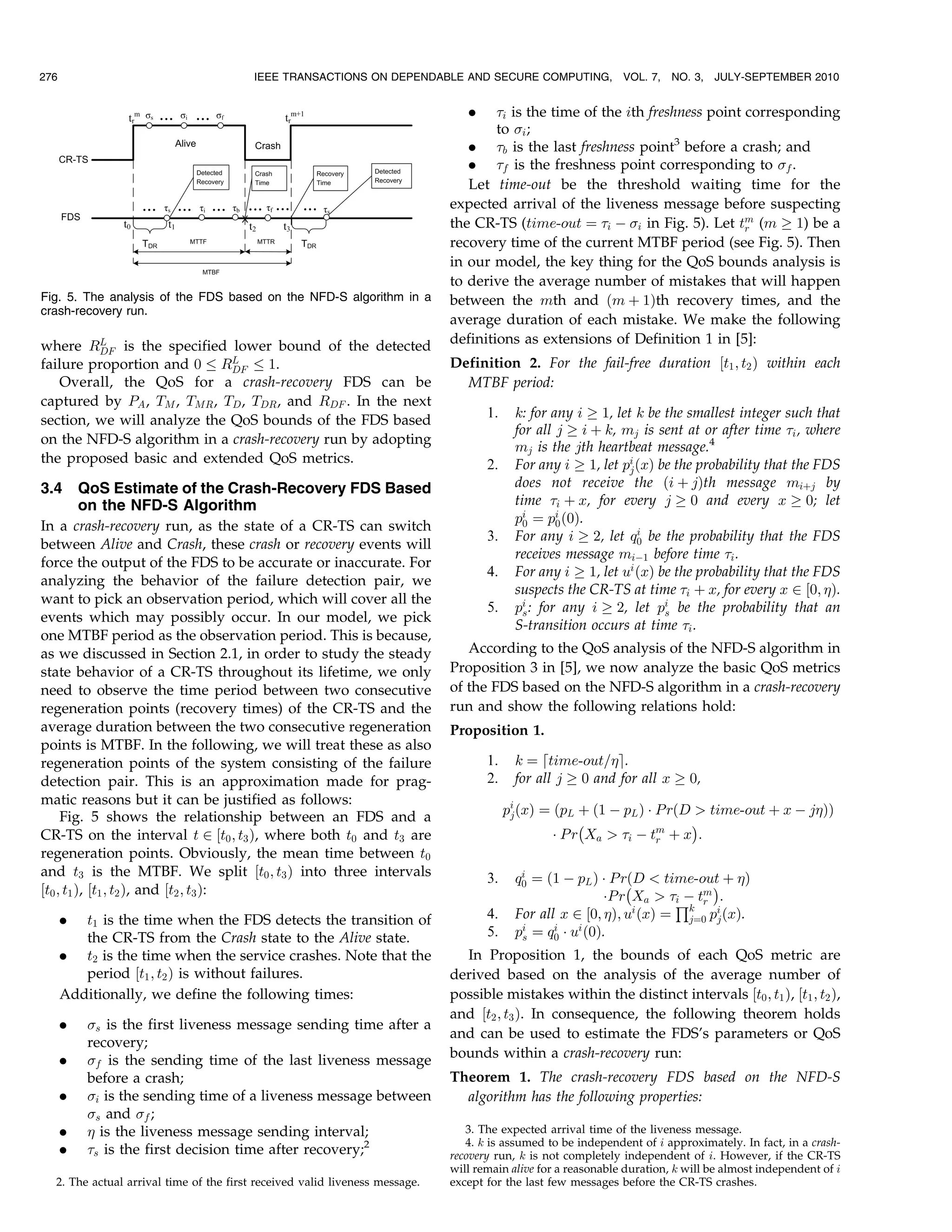 276                                      IEEE TRANSACTIONS ON DEPENDABLE AND SECURE COMPUTING,                 VOL. 7,   NO. 3,   JULY-SEPTEMBER 2010


                                                                                .    i is the time of the ith freshness point corresponding
                                                                                     to i ;
                                                                                . b is the last freshness point3 before a crash; and
                                                                                . f is the freshness point corresponding to f .
                                                                                Let time-out be the threshold waiting time for the
                                                                             expected arrival of the liveness message before suspecting
                                                                             the CR-TS (time-out ¼ i À i in Fig. 5). Let tm (m ! 1) be a
                                                                                                                               r
                                                                             recovery time of the current MTBF period (see Fig. 5). Then
                                                                             in our model, the key thing for the QoS bounds analysis is
                                                                             to derive the average number of mistakes that will happen
Fig. 5. The analysis of the FDS based on the NFD-S algorithm in a            between the mth and ðm þ 1Þth recovery times, and the
crash-recovery run.
                                                                             average duration of each mistake. We make the following
where RL is the specified lower bound of the detected                        definitions as extensions of Definition 1 in [5]:
         DF
failure proportion and 0 RL  DF    1.                                        Definition 2. For the fail-free duration ½t1 ; t2 Þ within each
   Overall, the QoS for a crash-recovery FDS can be                            MTBF period:
captured by PA , TM , TMR , TD , TDR , and RDF . In the next
section, we will analyze the QoS bounds of the FDS based                            1.     k: for any i ! 1, let k be the smallest integer such that
                                                                                           for all j ! i þ k, mj is sent at or after time i , where
on the NFD-S algorithm in a crash-recovery run by adopting
                                                                                           mj is the jth heartbeat message.4
the proposed basic and extended QoS metrics.                                        2.     For any i ! 1, let pi ðxÞ be the probability that the FDS
                                                                                                                j
3.4       QoS Estimate of the Crash-Recovery FDS Based                                     does not receive the ði þ jÞth message miþj by
          on the NFD-S Algorithm                                                           time i þ x, for every j ! 0 and every x ! 0; let
                                                                                           pi ¼ pi ð0Þ.
                                                                                             0     0
In a crash-recovery run, as the state of a CR-TS can switch                                                       i
                                                                                    3.     For any i ! 2, let q0 be the probability that the FDS
between Alive and Crash, these crash or recovery events will
                                                                                           receives message miÀ1 before time i .
force the output of the FDS to be accurate or inaccurate. For
                                                                                    4.     For any i ! 1, let ui ðxÞ be the probability that the FDS
analyzing the behavior of the failure detection pair, we
                                                                                           suspects the CR-TS at time i þ x, for every x 2 ½0; Þ.
want to pick an observation period, which will cover all the
                                                                                    5.     pi : for any i ! 2, let pi be the probability that an
                                                                                             s                        s
events which may possibly occur. In our model, we pick
                                                                                           S-transition occurs at time i .
one MTBF period as the observation period. This is because,
as we discussed in Section 2.1, in order to study the steady                    According to the QoS analysis of the NFD-S algorithm in
state behavior of a CR-TS throughout its lifetime, we only                   Proposition 3 in [5], we now analyze the basic QoS metrics
need to observe the time period between two consecutive                      of the FDS based on the NFD-S algorithm in a crash-recovery
regeneration points (recovery times) of the CR-TS and the                    run and show the following relations hold:
average duration between the two consecutive regeneration                    Proposition 1.
points is MTBF. In the following, we will treat these as also
regeneration points of the system consisting of the failure                         1.     k ¼ dtime-out=e.
detection pair. This is an approximation made for prag-                             2.     for all j ! 0 and for all x ! 0,
matic reasons but it can be justified as follows:
     Fig. 5 shows the relationship between an FDS and a                                  pi ðxÞ ¼ ðpL þ ð1 À pL Þ Á P rðD  time-out þ x À jÞÞ
                                                                                          j
                                                                                                       À                 Á
CR-TS on the interval t 2 ½t0 ; t3 Þ, where both t0 and t3 are                                    Á P r Xa  i À tm þ x :
                                                                                                                    r
regeneration points. Obviously, the mean time between t0
and t3 is the MTBF. We split ½t0 ; t3 Þ into three intervals                        3.      i
                                                                                           q0 ¼ ð1 À pL Þ Á P rðD  time-out þ Þ
½t0 ; t1 Þ, ½t1 ; t2 Þ, and ½t2 ; t3 Þ:                                                                        À             Á
                                                                                                           ÁP r Xa  Q tm :
                                                                                                                       iÀ r

      .  t1 is the time when the FDS detects the transition of                      4.     For all x 2 ½0; Þ; ui ðxÞ ¼ k pi ðxÞ.
                                                                                                                         j¼0 j
         the CR-TS from the Crash state to the Alive state.                         5.     pi ¼ q0 Á ui ð0Þ.
                                                                                            s
                                                                                                  i

      . t2 is the time when the service crashes. Note that the                 In Proposition 1, the bounds of each QoS metric are
         period ½t1 ; t2 Þ is without failures.                              derived based on the analysis of the average number of
      Additionally, we define the following times:                           possible mistakes within the distinct intervals ½t0 ; t1 Þ, ½t1 ; t2 Þ,
                                                                             and ½t2 ; t3 Þ. In consequence, the following theorem holds
      .   s is the first liveness message sending time after a
                                                                             and can be used to estimate the FDS’s parameters or QoS
          recovery;
      .   f is the sending time of the last liveness message                bounds within a crash-recovery run:
          before a crash;                                                    Theorem 1. The crash-recovery FDS based on the NFD-S
      .   i is the sending time of a liveness message between                 algorithm has the following properties:
          s and f ;
      .    is the liveness message sending interval;                           3. The expected arrival time of the liveness message.
                                                                                4. k is assumed to be independent of i approximately. In fact, in a crash-
      .   s is the first decision time after recovery;2                     recovery run, k is not completely independent of i. However, if the CR-TS
                                                                             will remain alive for a reasonable duration, k will be almost independent of i
  2. The actual arrival time of the first received valid liveness message.   except for the last few messages before the CR-TS crashes.
 
