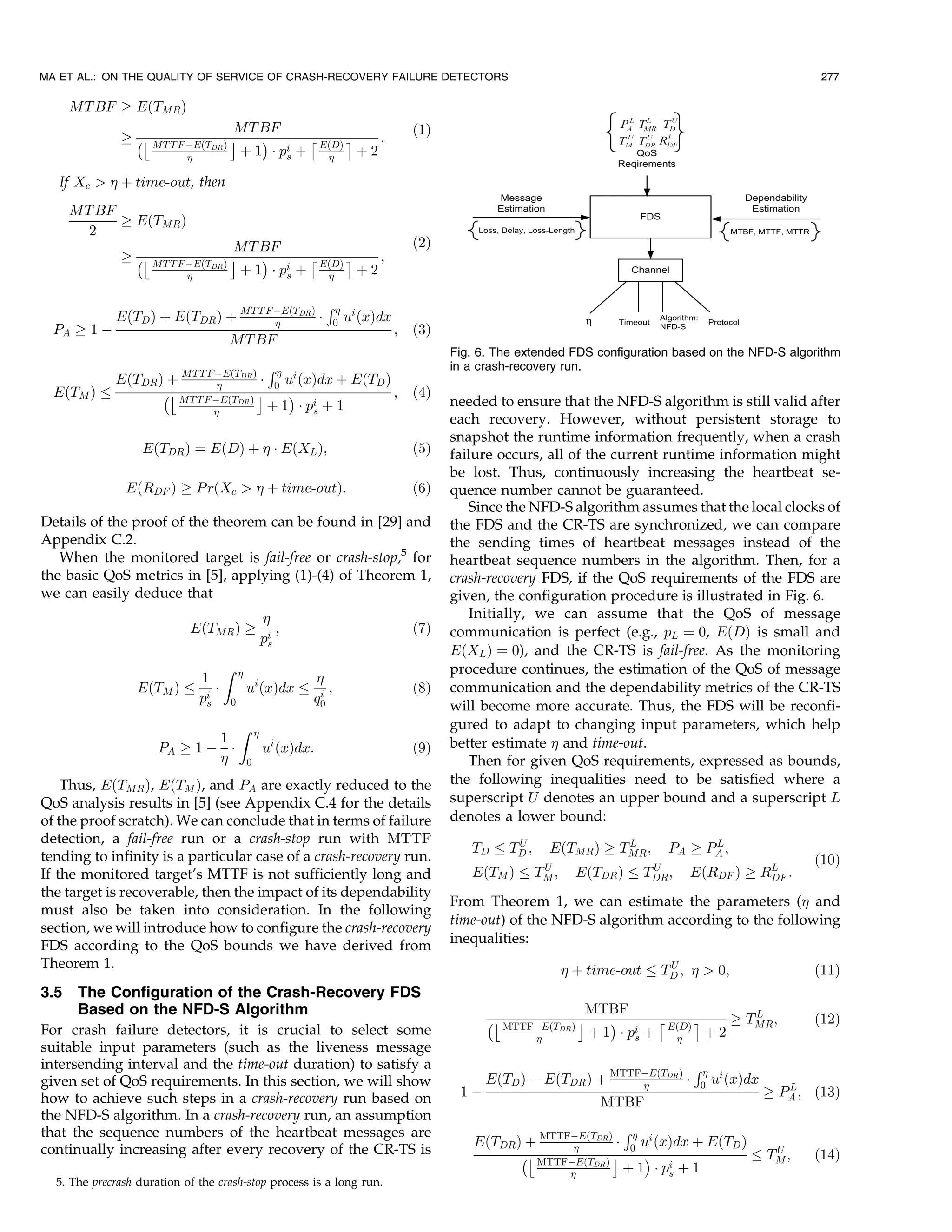 MA ET AL.: ON THE QUALITY OF SERVICE OF CRASH-RECOVERY FAILURE DETECTORS                                                                                                 277

      MT BF ! EðTMR Þ
                                         MT BF                                             ð1Þ
              ! ÀÄ MT T F ÀEðT           Å    Á      Æ    Ç    :
                                  DR Þ
                                          þ 1 Á pi þ EðDÞ þ 2
                                                  s    

   If Xc   þ time-out, then
      MT BF
            ! EðTMR Þ
        2
                                           MT BF                                           ð2Þ
              ! ÀÄ MT T F ÀEðT         Å      Á      Æ    Ç    ;
                                  DR Þ
                                          þ 1 Á pi þ EðDÞ þ 2
                                                  s    

                                                                     R
             EðTD Þ þ EðTDR Þ þ MT T F ÀEðTDR Þ Á
                                                                       0   ui ðxÞdx
  PA ! 1 À                                                                             ;   ð3Þ
                                         MT BF
                                                                                                 Fig. 6. The extended FDS configuration based on the NFD-S algorithm
                                         R                                                      in a crash-recovery run.
             EðTDR Þ þ MT T F ÀEðTDR Þ Á 0 ui ðxÞdx þ
                                                                            EðTD Þ
  EðTM Þ            ÀÄ MT T F ÀEðTDR Þ Å    Á                                          ;   ð4Þ
                                         þ 1 Á pi þ 1                                            needed to ensure that the NFD-S algorithm is still valid after
                                               s
                                                                                                 each recovery. However, without persistent storage to
                                                                                                 snapshot the runtime information frequently, when a crash
                   EðTDR Þ ¼ EðDÞ þ  Á EðXL Þ;                                            ð5Þ   failure occurs, all of the current runtime information might
                                                                                                 be lost. Thus, continuously increasing the heartbeat se-
               EðRDF Þ ! P rðXc   þ time-outÞ:                                           ð6Þ   quence number cannot be guaranteed.
                                                                                                    Since the NFD-S algorithm assumes that the local clocks of
Details of the proof of the theorem can be found in [29] and                                     the FDS and the CR-TS are synchronized, we can compare
Appendix C.2.                                                                                    the sending times of heartbeat messages instead of the
   When the monitored target is fail-free or crash-stop,5 for                                    heartbeat sequence numbers in the algorithm. Then, for a
the basic QoS metrics in [5], applying (1)-(4) of Theorem 1,                                     crash-recovery FDS, if the QoS requirements of the FDS are
we can easily deduce that                                                                        given, the configuration procedure is illustrated in Fig. 6.
                                                                                                   Initially, we can assume that the QoS of message
                            EðTMR Þ !                       ;                              ð7Þ   communication is perfect (e.g., pL ¼ 0, EðDÞ is small and
                                                         pi
                                                          s
                                                                                                 EðXL Þ ¼ 0), and the CR-TS is fail-free. As the monitoring
                                       Z                                                        procedure continues, the estimation of the QoS of message
                                1                                
                  EðTM Þ           Á             ui ðxÞdx         i ;                      ð8Þ   communication and the dependability metrics of the CR-TS
                                pi
                                 s       0                       q0
                                                                                                 will become more accurate. Thus, the FDS will be reconfi-
                                             Z       
                                                                                                 gured to adapt to changing input parameters, which help
                              1                                                                  better estimate  and time-out.
                      PA ! 1 À Á                         ui ðxÞdx:                         ð9Þ
                                                0                                                  Then for given QoS requirements, expressed as bounds,
    Thus, EðTMR Þ, EðTM Þ, and PA are exactly reduced to the                                     the following inequalities need to be satisfied where a
QoS analysis results in [5] (see Appendix C.4 for the details                                    superscript U denotes an upper bound and a superscript L
of the proof scratch). We can conclude that in terms of failure                                  denotes a lower bound:
detection, a fail-free run or a crash-stop run with MTTF                                                    U                  L                   L
                                                                                                    TD     TD ;     EðTMR Þ ! TMR ;          PA ! PA ;
tending to infinity is a particular case of a crash-recovery run.                                                                                                       ð10Þ
                                                                                                                   U                      U
If the monitored target’s MTTF is not sufficiently long and                                         EðTM Þ        TM ;     EðTDR Þ       TDR ;   EðRDF Þ ! RL :
                                                                                                                                                            DF
the target is recoverable, then the impact of its dependability
                                                                                                 From Theorem 1, we can estimate the parameters ( and
must also be taken into consideration. In the following
                                                                                                 time-out) of the NFD-S algorithm according to the following
section, we will introduce how to configure the crash-recovery
FDS according to the QoS bounds we have derived from                                             inequalities:
Theorem 1.                                                                                                                þ time-out       U
                                                                                                                                           TD ;   0;                  ð11Þ
3.5   The Configuration of the Crash-Recovery FDS
      Based on the NFD-S Algorithm                                                                                      MTBF                    L
                                                                                                       ÀÄ MTTFÀEðTDR Þ Å    Á      Æ    Ç    ! TMR ;                    ð12Þ
For crash failure detectors, it is crucial to select some                                                               þ 1 Á pi þ EðDÞ þ 2
                                                                                                                                s    
suitable input parameters (such as the liveness message
intersending interval and the time-out duration) to satisfy a                                                                                    R
given set of QoS requirements. In this section, we will show                                           EðTD Þ þ EðTDR Þ þ MTTFÀEðTDR Þ Á
                                                                                                                                                 0   ui ðxÞdx      L
how to achieve such steps in a crash-recovery run based on                                        1À                                                             ! PA ; ð13Þ
                                                                                                                              MTBF
the NFD-S algorithm. In a crash-recovery run, an assumption
that the sequence numbers of the heartbeat messages are                                                                           R
                                                                                                     EðTDR Þ þ MTTFÀEðTDR Þ Á       ui ðxÞdx þ EðTD Þ
continually increasing after every recovery of the CR-TS is                                                         
                                                                                                            ÀÄ MTTFÀEðTDR Þ Å
                                                                                                                                     0
                                                                                                                                     Á                            U
                                                                                                                                                                 TM ;   ð14Þ
                                                                                                                                 þ 1 Á pi þ 1
                                                                                                                                         s
  5. The precrash duration of the crash-stop process is a long run.
 