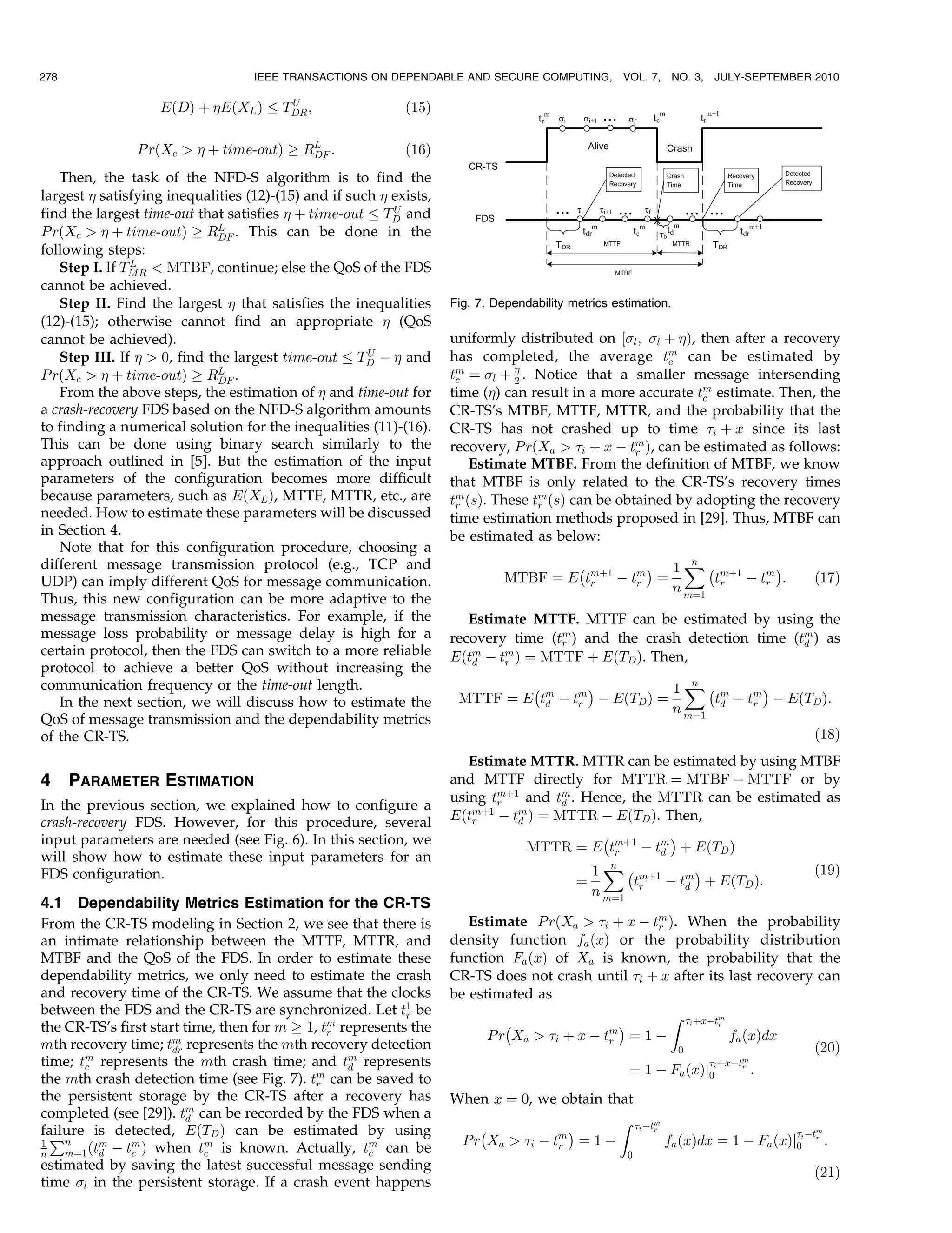 278                                IEEE TRANSACTIONS ON DEPENDABLE AND SECURE COMPUTING,            VOL. 7,     NO. 3,   JULY-SEPTEMBER 2010

                                         U
                   EðDÞ þ EðXL Þ       TDR ;               ð15Þ

                P rðXc   þ time-outÞ ! RL :
                                          DF                ð16Þ
   Then, the task of the NFD-S algorithm is to find the
largest  satisfying inequalities (12)-(15) and if such  exists,
                                                          U
find the largest time-out that satisfies  þ time-out TD and
P rðXc   þ time-outÞ ! RL . This can be done in the
                             DF
following steps:
               L
   Step I. If TMR  MTBF, continue; else the QoS of the FDS
cannot be achieved.
   Step II. Find the largest  that satisfies the inequalities      Fig. 7. Dependability metrics estimation.
(12)-(15); otherwise cannot find an appropriate  (QoS
cannot be achieved).                                                uniformly distributed on ½l ; l þ Þ, then after a recovery
                                                      U
   Step III. If   0, find the largest time-out TD À  and         has completed, the average tm can be estimated by
                                                                                                        c
P rðXc   þ time-outÞ ! RL .DF                                     tm ¼ l þ  . Notice that a smaller message intersending
                                                                     c         2
   From the above steps, the estimation of  and time-out for       time () can result in a more accurate tm estimate. Then, the
                                                                                                             c
a crash-recovery FDS based on the NFD-S algorithm amounts           CR-TS’s MTBF, MTTF, MTTR, and the probability that the
to finding a numerical solution for the inequalities (11)-(16).     CR-TS has not crashed up to time i þ x since its last
This can be done using binary search similarly to the               recovery, P rðXa  i þ x À tm Þ, can be estimated as follows:
                                                                                                   r
approach outlined in [5]. But the estimation of the input               Estimate MTBF. From the definition of MTBF, we know
parameters of the configuration becomes more difficult              that MTBF is only related to the CR-TS’s recovery times
because parameters, such as EðXL Þ, MTTF, MTTR, etc., are           tm ðsÞ. These tm ðsÞ can be obtained by adopting the recovery
                                                                     r             r
needed. How to estimate these parameters will be discussed          time estimation methods proposed in [29]. Thus, MTBF can
in Section 4.                                                       be estimated as below:
   Note that for this configuration procedure, choosing a
different message transmission protocol (e.g., TCP and                                À          Á 1 X À mþ1
                                                                                                      n          Á
UDP) can imply different QoS for message communication.                       MTBF ¼ E tmþ1 À tm ¼
                                                                                        r      r         tr À tm :
                                                                                                               r                        ð17Þ
                                                                                                   n m¼1
Thus, this new configuration can be more adaptive to the
message transmission characteristics. For example, if the              Estimate MTTF. MTTF can be estimated by using the
message loss probability or message delay is high for a             recovery time (tm ) and the crash detection time (tm ) as
                                                                                    r                                  d
certain protocol, then the FDS can switch to a more reliable        Eðtm À tm Þ ¼ MTTF þ EðTD Þ. Then,
                                                                       d    r
protocol to achieve a better QoS without increasing the
communication frequency or the time-out length.                              À        Á          1XÀ m
                                                                                                    n          Á
   In the next section, we will discuss how to estimate the          MTTF ¼ E tm À tm À EðTD Þ ¼
                                                                               d    r                  td À tm À EðTD Þ:
                                                                                                             r
                                                                                                 n m¼1
QoS of message transmission and the dependability metrics
of the CR-TS.                                                                                                                           ð18Þ
                                                                       Estimate MTTR. MTTR can be estimated by using MTBF
4     PARAMETER ESTIMATION                                          and MTTF directly for MTTR ¼ MTBF À MTTF or by
                                                                    using tmþ1 and tm . Hence, the MTTR can be estimated as
                                                                           r         d
In the previous section, we explained how to configure a
crash-recovery FDS. However, for this procedure, several            Eðtmþ1 À tm Þ ¼ MTTR À EðTD Þ. Then,
                                                                       r      d
input parameters are needed (see Fig. 6). In this section, we                              À         Á
                                                                                MTTR ¼ E tmþ1 À tm þ EðTD Þ
                                                                                              r    d
will show how to estimate these input parameters for an
FDS configuration.                                                                       1 X À mþ1
                                                                                             n           Á             ð19Þ
                                                                                       ¼        t   À tm þ EðTD Þ:
                                                                                         n m¼1 r       d
4.1 Dependability Metrics Estimation for the CR-TS
From the CR-TS modeling in Section 2, we see that there is             Estimate P rðXa  i þ x À tm Þ. When the probability
                                                                                                   r
an intimate relationship between the MTTF, MTTR, and                density function fa ðxÞ or the probability distribution
MTBF and the QoS of the FDS. In order to estimate these             function Fa ðxÞ of Xa is known, the probability that the
dependability metrics, we only need to estimate the crash           CR-TS does not crash until i þ x after its last recovery can
and recovery time of the CR-TS. We assume that the clocks           be estimated as
between the FDS and the CR-TS are synchronized. Let t1 be  r                                         Z i þxÀtm
the CR-TS’s first start time, then for m ! 1, tm represents the              À               m
                                                                                               Á              r
                                               r                          P r Xa  i þ x À tr ¼ 1 À            fa ðxÞdx
mth recovery time; tm represents the mth recovery detection
                      dr                                                                               0                     ð20Þ
time; tm represents the mth crash time; and tm represents                                                                 þxÀtm
       c                                          d                                                  ¼ 1 À Fa ðxÞj0i           r
                                                                                                                                   :
the mth crash detection time (see Fig. 7). tm can be saved to
                                             r
the persistent storage by the CR-TS after a recovery has            When x ¼ 0, we obtain that
completed (see [29]). tm can be recorded by the FDS when a
                         d                                                                  Z i Àtm
failure is detected, EðTD Þ can be estimated by using                   À             Á            r
                                                                                                                            Àtm
1
  Pn      m    m           m                         m               P r Xa  i À tm ¼ 1 À          fa ðxÞdx ¼ 1 À Fa ðxÞj0i r :
    m¼1 ðtd À tc Þ when tc is known. Actually, tc can be
                                                                                    r
n                                                                                                   0
estimated by saving the latest successful message sending                                                                               ð21Þ
time l in the persistent storage. If a crash event happens
 