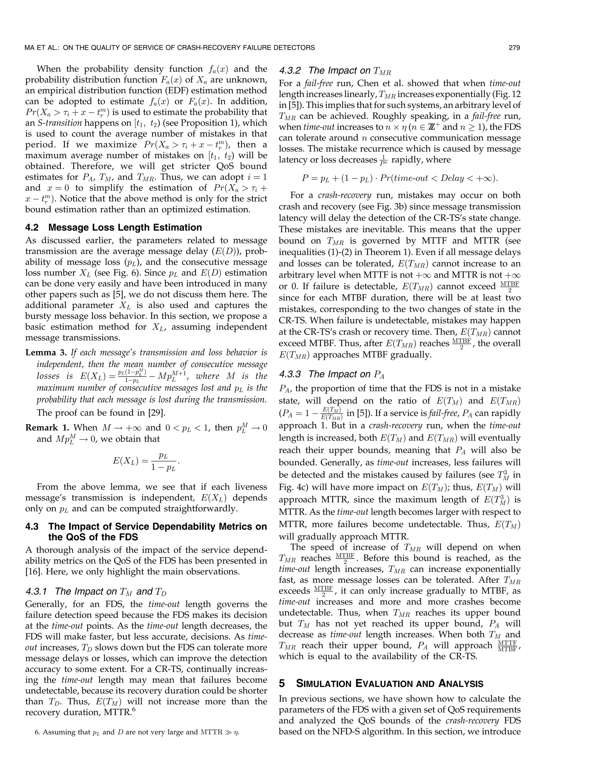 MA ET AL.: ON THE QUALITY OF SERVICE OF CRASH-RECOVERY FAILURE DETECTORS                                                           279


   When the probability density function fa ðxÞ and the            4.3.2 The Impact on TMR
probability distribution function Fa ðxÞ of Xa are unknown,        For a fail-free run, Chen et al. showed that when time-out
an empirical distribution function (EDF) estimation method         length increases linearly, TMR increases exponentially (Fig. 12
can be adopted to estimate fa ðxÞ or Fa ðxÞ. In addition,          in [5]). This implies that for such systems, an arbitrary level of
P rðXa  i þ x À tm Þ is used to estimate the probability that
                    r                                              TMR can be achieved. Roughly speaking, in a fail-free run,
an S-transition happens on ½t1 ; t2 ) (see Proposition 1), which   when time-out increases to n Â  (n 2 Z þ and n ! 1), the FDS
                                                                                                            Z
is used to count the average number of mistakes in that            can tolerate around n consecutive communication message
period. If we maximize P rðXa  i þ x À tm Þ, then a
                                                    r              losses. The mistake recurrence which is caused by message
maximum average number of mistakes on ½t1 ; t2 ) will be           latency or loss decreases P1n rapidly, where
obtained. Therefore, we will get stricter QoS bound
estimates for PA , TM , and TMR . Thus, we can adopt i ¼ 1               P ¼ pL þ ð1 À pL Þ Á P rðtime-out  Delay  þ1Þ:
and x ¼ 0 to simplify the estimation of P rðXa  i þ
x À tm Þ. Notice that the above method is only for the strict          For a crash-recovery run, mistakes may occur on both
     r
bound estimation rather than an optimized estimation.              crash and recovery (see Fig. 3b) since message transmission
                                                                   latency will delay the detection of the CR-TS’s state change.
4.2 Message Loss Length Estimation                                 These mistakes are inevitable. This means that the upper
As discussed earlier, the parameters related to message            bound on TMR is governed by MTTF and MTTR (see
transmission are the average message delay (EðDÞ), prob-           inequalities (1)-(2) in Theorem 1). Even if all message delays
ability of message loss (pL ), and the consecutive message         and losses can be tolerated, EðTMR Þ cannot increase to an
loss number XL (see Fig. 6). Since pL and EðDÞ estimation          arbitrary level when MTTF is not þ1 and MTTR is not þ1
can be done very easily and have been introduced in many           or 0. If failure is detectable, EðTMR Þ cannot exceed MTBF 2
other papers such as [5], we do not discuss them here. The         since for each MTBF duration, there will be at least two
additional parameter XL is also used and captures the              mistakes, corresponding to the two changes of state in the
bursty message loss behavior. In this section, we propose a        CR-TS. When failure is undetectable, mistakes may happen
basic estimation method for XL , assuming independent
                                                                   at the CR-TS’s crash or recovery time. Then, EðTMR Þ cannot
message transmissions.
                                                                   exceed MTBF. Thus, after EðTMR Þ reaches MTBF , the overall
                                                                                                                   2
Lemma 3. If each message’s transmission and loss behavior is       EðTMR Þ approaches MTBF gradually.
  independent, then the mean number of consecutive message
                        p ð1ÀpM Þ
  losses is EðXL Þ ¼ L 1ÀpLL À MpMþ1 , where M is the
                                       L
                                                                   4.3.3 The Impact on PA
  maximum number of consecutive messages lost and pL is the        PA , the proportion of time that the FDS is not in a mistake
  probability that each message is lost during the transmission.   state, will depend on the ratio of EðTM Þ and EðTMR Þ
  The proof can be found in [29].                                  (PA ¼ 1 À EðTMRÞÞ in [5]). If a service is fail-free, PA can rapidly
                                                                               EðTM

Remark 1. When M ! þ1 and 0  pL  1, then pM ! 0                  approach 1. But in a crash-recovery run, when the time-out
                                            L
  and MpM ! 0, we obtain that
         L
                                                                   length is increased, both EðTM Þ and EðTMR Þ will eventually
                                     pL                            reach their upper bounds, meaning that PA will also be
                        EðXL Þ ¼          :                        bounded. Generally, as time-out increases, less failures will
                                   1 À pL
                                                                                                                                    3
                                                                   be detected and the mistakes caused by failures (see TM in
  From the above lemma, we see that if each liveness               Fig. 4c) will have more impact on EðTM Þ; thus, EðTM Þ will
message’s transmission is independent, EðXL Þ depends              approach MTTR, since the maximum length of EðTM Þ is           3
only on pL and can be computed straightforwardly.                  MTTR. As the time-out length becomes larger with respect to
4.3    The Impact of Service Dependability Metrics on              MTTR, more failures become undetectable. Thus, EðTM Þ
       the QoS of the FDS                                          will gradually approach MTTR.
A thorough analysis of the impact of the service depend-              The speed of increase of TMR will depend on when
ability metrics on the QoS of the FDS has been presented in        TMR reaches MTBF . Before this bound is reached, as the
                                                                                    2
[16]. Here, we only highlight the main observations.               time-out length increases, TMR can increase exponentially
                                                                   fast, as more message losses can be tolerated. After TMR
4.3.1 The Impact on TM and TD                                      exceeds MTBF , it can only increase gradually to MTBF, as
                                                                               2
Generally, for an FDS, the time-out length governs the             time-out increases and more and more crashes become
failure detection speed because the FDS makes its decision         undetectable. Thus, when TMR reaches its upper bound
at the time-out points. As the time-out length decreases, the      but TM has not yet reached its upper bound, PA will
FDS will make faster, but less accurate, decisions. As time-       decrease as time-out length increases. When both TM and
out increases, TD slows down but the FDS can tolerate more         TMR reach their upper bound, PA will approach MTTF ,           MTBF
message delays or losses, which can improve the detection          which is equal to the availability of the CR-TS.
accuracy to some extent. For a CR-TS, continually increas-
ing the time-out length may mean that failures become              5   SIMULATION EVALUATION AND ANALYSIS
undetectable, because its recovery duration could be shorter
than TD . Thus, EðTM Þ will not increase more than the             In previous sections, we have shown how to calculate the
recovery duration, MTTR.6                                          parameters of the FDS with a given set of QoS requirements
                                                                   and analyzed the QoS bounds of the crash-recovery FDS
  6. Assuming that pL and D are not very large and MTTR ) .       based on the NFD-S algorithm. In this section, we introduce
 