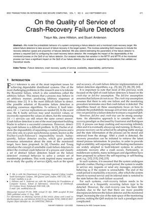 IEEE TRANSACTIONS ON DEPENDABLE AND SECURE COMPUTING,                    VOL. 7,      NO. 3,    JULY-SEPTEMBER 2010                                271




                        On the Quality of Service of
                     Crash-Recovery Failure Detectors
                                          Tiejun Ma, Jane Hillston, and Stuart Anderson

       Abstract—We model the probabilistic behavior of a system comprising a failure detector and a monitored crash-recovery target. We
       extend failure detectors to take account of failure recovery in the target system. This involves extending QoS measures to include the
       recovery detection speed and proportion of failures detected. We also extend estimating the parameters of the failure detector to
       achieve a required QoS to configuring the crash-recovery failure detector. We investigate the impact of the dependability of the
       monitored process on the QoS of our failure detector. Our analysis indicates that variation in the MTTF and MTTR of the monitored
       process can have a significant impact on the QoS of our failure detector. Our analysis is supported by simulations that validate our
       theoretical results.

       Index Terms—Failure detectors, crash recovery, quality of service, availability, dependability, performance.

                                                                                 Ç

1    INTRODUCTION
                                                                                     and accuracy, of crash failure detector implementations and
F   AULT tolerance is one of the most important issues for
    achieving dependable distributed systems. One of the
most challenging problems in this research area is to tolerate
                                                                                     failure detection algorithms, e.g., [5], [6], [7], [8], [9], [10].
                                                                                        It is important to note that most of this previous work
the Byzantine failure, which is also sometimes called the                            focused on the QoS of crash failure detectors is based on the
arbitrary failure. This means that a process may behave in                           crash-stop or fail-free assumption. The fail-free assumption
an arbitrary manner, producing arbitrary responses at                                assumes that failures do not occur. The crash-stop assumption
arbitrary time [1]. It is the most difficult failure to detect.                      assumes that there is only one failure and the monitoring
One possible solution of Byzantine failure detection is                              procedure terminates once that crash failure is detected. The
adopting consensus algorithms. To achieve K fault toler-                             algorithms based on these assumptions focus on how to
ance, 3K þ 1 service replications are needed [2]. In the worst                       estimate the probabilistic message arrival time and a suitable
case, the K faulty services may send incorrect values, or                            time-out period for a failure detector to ensure a required QoS.
incorrectly represent the values of others, but the remaining                           However, fail-free and crash-stop can be strong assump-
2K þ 1 services can still return the same correct answer.                            tions. An alternative approach is to consider the crash-
Crash failure detection is one of the most important building                        recovery paradigm as discussed by Guerraoui and Rodrigues
blocks to achieve a successful consensus. However, detect-                           [11]. A process can keep crashing and recovering infinitely
ing crash failures is a difficult problem. In [3], Fischer et al.                    often and it is eventually always up and running. In theory, a
show the impossibility of separating a crashed process and a                         process recovery can be achieved by adopting stable storage
very slow one, in a pure asynchronous system, known as the                           and the state information of the process can be stored and
Fischer-Lynch-Paterson’s impossibility result. Subse-                                retrieved from the storage. After a crash is detected, the
quently, failure detector oracles, which give possibly                               recovery procedure can be initiated to retrieve the latest
erroneous information about the state of the monitored                               stored process information. In practice, in order to provide
target, have been proposed. In [4], Chandra and Toueg                                high availability, self-repairing and self-healing mechanisms
introduce the concept of unreliable crash failure detectors to                       are widely adopted in fault-tolerant systems to achieve
detect the eventual crash behavior of a process and classify                         automatic recovery after a crash occurs. Particularly, in
a set of abstract failure detectors based on the failure                             middleware systems, many techniques and algorithms have
detectors’ eventual behavior to solve a certain set of                               been proposed to achieve the self-repairing or self-healing
membership problems. This work inspired many research-                               goal, e.g., [12], [13], [14], [15].
ers to study the quality of service (QoS), such as the speed                            In such systems, it is assumed that the system undergoes
                                                                                     periodic crashes. During a crash period, the system is unable
                                                                                     to service any requests or send any messages, externally
                                                                                     behaving as if the system is unreachable. The end of the
                                                                                     crash period is marked by a recovery, after which the system
. T. Ma is with the Department of Computing, Imperial College London,
  South Kensington Campus, 180 Queens Gate London, SW7 2AZ, UK.                      returns to normal service and its internal state is restored to
  E-mail: tma@doc.ic.ac.uk.                                                          the state before the crash failure occurred.
. J. Hillston and S. Anderson are with the Laboratory for Foundations of                For such systems, crash-recovery failure needs to be
  Computer Science, School of Informatics, University of Edinburgh,                  considered as a frequently occurring failure type to be
  10 Crichton Street, Edinburgh EH8 9AB, UK.                                         detected. However, the crash-recovery case has been little
  E-mail: {jeh, soa}@inf.ed.ac.uk.
                                                                                     studied, due to the fact that there are more possible
Manuscript received 19 Feb. 2008; revised 21 Apr. 2009; accepted 30 June             discrepancies between the failure detector and the monitored
2009; published online 11 Aug. 2009.
For information on obtaining reprints of this article, please send e-mail to:        target, increasing the size of the state space of the monitoring
tdsc@computer.org, and reference IEEECS Log Number TDSC-2008-02-0037.                process, making the QoS analysis for such a paradigm more
Digital Object Identifier no. 10.1109/TDSC.2009.36.                                  complicated.
                                               1545-5971/10/$26.00 ß 2010 IEEE       Published by the IEEE Computer Society
 