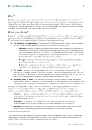 On the Radar: SnapLogic 2
	
© MWD Advisors 2016 www.mwdadvisors.com
Who?
SnapLogic (www.snaplogic.com) is a specialist software vendor focused on what it calls ‘hybrid integration’ –
automating multiple kinds of integration data flows and transformations with their own specialised operational
needs, all from one shared technology platform. SnapLogic was founded in 2006 by Ghaurav Dhillon, former
co-founder of Informatica and is venture funded. The company’s based in San Mateo CA, and also has offices
in Boulder, Boston and New York; in Hyderabad, India; and in Australia.
What does it do?
SnapLogic’s core offering is its Elastic Integration Platform, which – unusually – can address the requirements of
both real-time (traditionally addressed with ESB technology), and batch-oriented (traditionally addressed with
ETL technology) data integration scenarios. The platform has three core elements:
! The SnapLogic Integration Cloud. This multi-tenant, AWS-hosted platform delivers SnapLogic’s suite
of HTML5-based tools for deploying, managing and monitoring integration logic:
o Designer – a graphical, drag-and-drop specification tool, aimed at integration developers, for
assembling and configuring data processing ‘pipelines’ (see figure 1 for an example) that take
data from one or more sources and process it to create one or more result sets. Depending on
the specific configuration of the platform you’re working with (see below), you have a particular
palette of functions available from which to construct pipelines.
o Manager – an administration tool for configuring access to the Integration Cloud, configure
project settings and set up security schemes.
o Dashboard – a graphical tool that lets administrators track the health of running pipelines,
regardless of their deployment location, and audit historical execution too.
! The Snaplex – an elastic (horizontally scalable) fabric of server nodes (Java virtual machines) that
execute your integration pipelines. Customers can deploy multiple Snaplexes and associate them with
one Integration Cloud instance: so with one management account and one central set of tools, you can
specify and control integration pipelines across multiple scenarios and use cases.
! A growing library of ‘Snaps’ – off-the-shelf, configurable adapters that abstract away the detailed
implementation details of connecting to, and making sense of, the integration APIs and data structures
used by popular business applications and popular analytics tools. Customers can also build their own.
SnapLogic has designed the Snaplex execution environment to be flexibly deployed across a variety of
contexts. There are currently four specific configurations of the Snaplex environment, each aligned to a
particular use case for the Elastic Integration Platform, and all based on the same core execution server:
• Cloudplex – a deployment of a Snaplex fabric that runs on Amazon’s AWS cloud infrastructure, and
which is primarily suited to scenarios where the main requirement is to integrate multiple cloud-based
applications and data sources.
• Groundplex – a deployment of a Snaplex fabric that runs in your own data centre, aimed at
organisations wanting principally to integrate on-premises applications and data sources.
• Hadooplex – a deployment of a Snaplex fabric that runs as a YARN1
-managed application within a
Hadoop cluster. The Hadooplex supports both MapReduce and Spark data pipelines.
																																																								
	
1
YARN is a cluster resource management technology, delivered as part of the Apache Hadoop 2 project. YARN enables
Hadoop clusters to execute more varied workloads and support interactive and stream-based processing, as well as the
‘traditional’ batch-oriented processing that Hadoop was originally designed for.
 