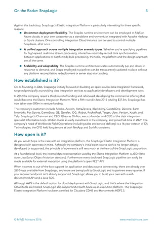 On the Radar: SnapLogic 4
	
© MWD Advisors 2016 www.mwdadvisors.com
Against this backdrop, SnapLogic’s Elastic Integration Platform is particularly interesting for three specific
reasons:
! Uncommon deployment flexibility. The Snaplex runtime environment can be employed in AWS or
Azure clouds; in your own datacenter as a standalone environment; or integrated with Apache Hadoop
or Spark clusters. One controlling Integration Cloud instance can be used to control multiple
Snaplexes, all at once.
! A unified approach across multiple integration scenario types. Whether you’re specifying pipelines
for high-speed, real-time stream processing, interactive record-by-record data synchronisation
between applications or batch-mode bulk processing, the tools, the platform and the design approach
are all the same.
! Scalability and adaptability. The Snaplex runtime architecture scales automatically (up and down) in
response to demand; and Snaps employed in pipelines can be transparently updated in-place without
any platform recompilation, redeployment or server stop-start cycling.
How established is it?
On its founding in 2006, SnapLogic initially focused on building an open-source data integration framework,
targeted principally at providing data integration services to application developers and development tools.
In 2012 the company raised a third round of funding and refocused, developing the commercial offering that
would become the Elastic Integration Platform. With a fifth round in late 2015 totaling $37.5m, SnapLogic has
now taken over $90m in venture funding.
The company’s customers include Adobe, Acxiom, AstraZeneca, Blackberry, CapitalOne, Danone, Earth
Networks, Fox Sports, GameStop, GE, Gensler, IDG, iRobot, RocketFuel, Target, Uber, Verizon, Xactly, and
Yelp. SnapLogic’s Chairman and CEO, Ghaurav Dhillon, was co-founder and CEO of the data integration
specialist Informatica Corp. Dhillon made an early investment in the company, and joined full-time in 2009. The
company’s head of Worldwide Field Operations (including sales and service delivery) is a 16-year veteran of CA
Technologies; the CFO held long tenure at both NetApp and SunMicrosystems.
How open is it?
As you would hope is the case with an integration platform, the SnapLogic Elastic Integration Platform is
designed with openness in mind. Although the company’s initial open-source work is no longer actively
developed or supported, the principle of openness is still very much at the heart of the SnapLogic proposition.
At a foundational level, the internal data representation used by the Elastic Integration Platform is JSON (the
open JavaScript Object Notation standard). Furthermore every deployed SnapLogic pipeline can easily be
made available for external invocation using the platform’s open REST API.
When it comes to out-of-the-box support for application and data source connectivity, there are already over
350 Snaps available from SnapLogic, and more are being built by SnapLogic and its partners every quarter. If
your required endpoint isn’t already supported, SnapLogic allows you to build your own with a well-
documented API and a Java SDK.
Although AWS is the default option for cloud deployment with SnapLogic, and that’s where the Integration
Cloud tools are hosted, SnapLogic also supports Microsoft Azure as an execution platform. The SnapLogic
Elastic Integration Platform has been certified for Cloudera CDH5 and Hortonworks HDP2.3.
	
 