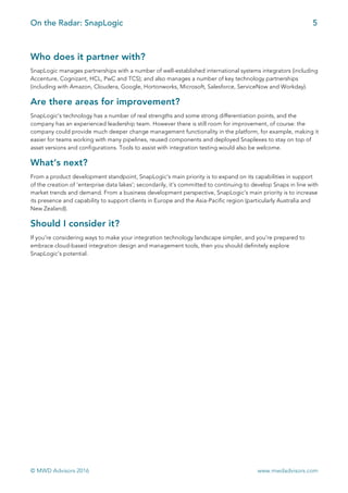On the Radar: SnapLogic 5
	
© MWD Advisors 2016 www.mwdadvisors.com
Who does it partner with?
SnapLogic manages partnerships with a number of well-established international systems integrators (including
Accenture, Cognizant, HCL, PwC and TCS); and also manages a number of key technology partnerships
(including with Amazon, Cloudera, Google, Hortonworks, Microsoft, Salesforce, ServiceNow and Workday).
Are there areas for improvement?
SnapLogic’s technology has a number of real strengths and some strong differentiation points, and the
company has an experienced leadership team. However there is still room for improvement, of course: the
company could provide much deeper change management functionality in the platform, for example, making it
easier for teams working with many pipelines, reused components and deployed Snaplexes to stay on top of
asset versions and configurations. Tools to assist with integration testing would also be welcome.
What’s next?
From a product development standpoint, SnapLogic’s main priority is to expand on its capabilities in support
of the creation of ‘enterprise data lakes’; secondarily, it’s committed to continuing to develop Snaps in line with
market trends and demand. From a business development perspective, SnapLogic’s main priority is to increase
its presence and capability to support clients in Europe and the Asia-Pacific region (particularly Australia and
New Zealand).
Should I consider it?
If you’re considering ways to make your integration technology landscape simpler, and you’re prepared to
embrace cloud-based integration design and management tools, then you should definitely explore
SnapLogic’s potential.
 