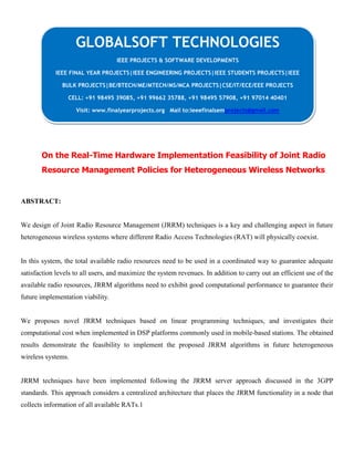 On the Real-Time Hardware Implementation Feasibility of Joint Radio
Resource Management Policies for Heterogeneous Wireless Networks
ABSTRACT:
We design of Joint Radio Resource Management (JRRM) techniques is a key and challenging aspect in future
heterogeneous wireless systems where different Radio Access Technologies (RAT) will physically coexist.
In this system, the total available radio resources need to be used in a coordinated way to guarantee adequate
satisfaction levels to all users, and maximize the system revenues. In addition to carry out an efficient use of the
available radio resources, JRRM algorithms need to exhibit good computational performance to guarantee their
future implementation viability.
We proposes novel JRRM techniques based on linear programming techniques, and investigates their
computational cost when implemented in DSP platforms commonly used in mobile-based stations. The obtained
results demonstrate the feasibility to implement the proposed JRRM algorithms in future heterogeneous
wireless systems.
JRRM techniques have been implemented following the JRRM server approach discussed in the 3GPP
standards. This approach considers a centralized architecture that places the JRRM functionality in a node that
collects information of all available RATs.1
GLOBALSOFT TECHNOLOGIES
IEEE PROJECTS & SOFTWARE DEVELOPMENTS
IEEE FINAL YEAR PROJECTS|IEEE ENGINEERING PROJECTS|IEEE STUDENTS PROJECTS|IEEE
BULK PROJECTS|BE/BTECH/ME/MTECH/MS/MCA PROJECTS|CSE/IT/ECE/EEE PROJECTS
CELL: +91 98495 39085, +91 99662 35788, +91 98495 57908, +91 97014 40401
Visit: www.finalyearprojects.org Mail to:ieeefinalsemprojects@gmail.com
 