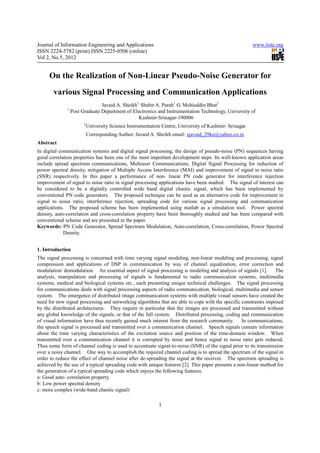 Journal of Information Engineering and Applications                                                      www.iiste.org
ISSN 2224-5782 (print) ISSN 2225-0506 (online)
Vol 2, No.5, 2012


     On the Realization of Non-Linear Pseudo-Noise Generator for
       various Signal Processing and Communication Applications
                                Javaid A. Sheikh1, Shabir A. Parah1 G. Mohiuddin Bhat2
              1
                  Post Graduate Department of Electronics and Instrumentation Technology, University of
                                                 Kashmir-Srinagar-190006
                        2
                            University Science Instrumentation Centre, University of Kashmir- Srinagar
                            Corresponding Author: Javaid A. Sheikh email: sjavaid_29ku@yahoo.co.in
Abstract
In digital communication systems and digital signal processing, the design of pseudo-noise (PN) sequences having
good correlation properties has been one of the most important development steps. Its well-known application areas
include spread spectrum communications, Multiuser Communications, Digital Signal Processing for reduction of
power spectral density, mitigation of Multiple Access Interference (MAI) and improvement of signal to noise ratio
(SNR) respectively. In this paper a performance of non- linear PN code generator for interference rejection
improvement of signal to noise ratio in signal processing applications have been studied. The signal of interest can
be considered to be a digitally controlled wide band digital chaotic signal, which has been implemented by
conventional PN code generators. The proposed technique can be used as an alternative code for improvement in
signal to noise ratio, interference rejection, spreading code for various signal processing and communication
applications. The proposed scheme has been implemented using matlab as a simulation tool. Power spectral
density, auto-correlation and cross-correlation property have been thoroughly studied and has been compared with
conventional scheme and are presented in the paper.
Keywords: PN Code Generator, Spread Spectrum Modulation, Auto-correlation, Cross-correlation, Power Spectral
             Density.


1. Introduction
The signal processing is concerned with time varying signal modeling, non-linear modeling and processing, signal
compression and applications of DSP in communication by way of channel equalization, error correction and
modulation/ demodulation. An essential aspect of signal processing is modeling and analysis of signals [1].      The
analysis, manipulation and processing of signals is fundamental to radio communication systems, multimedia
systems, medical and biological systems etc., each presenting unique technical challenges. The signal processing
for communications deals with signal processing aspects of radio communication, biological, multimedia and sensor
system. The emergence of distributed image communication systems with multiple visual sensors have created the
need for new signal processing and networking algorithms that are able to cope with the specific constraints imposed
by the distributed architectures. They require in particular that the images are processed and transmitted without
any global knowledge of the signals, or that of the full system. Distributed processing, coding and communication
of visual information have thus recently gained much interest from the research community.        In communications,
the speech signal is processed and transmitted over a communication channel. Speech signals contain information
about the time varying characteristics of the excitation source and position of the time-domain window. When
transmitted over a communication channel it is corrupted by noise and hence signal to noise ratio gets reduced.
Thus some form of channel coding is used to accentuate signal-to-noise (SNR) of the signal prior to its transmission
over a noisy channel. One way to accomplish the required channel coding is to spread the spectrum of the signal in
order to reduce the effect of channel noise after de-spreading the signal at the receiver. The spectrum spreading is
achieved by the use of a typical spreading code with unique features [2]. This paper presents a non-linear method for
the generation of a typical spreading code which enjoys the following features.
a: Good auto- correlation property
b: Low power spectral density
c: more complex (wide-band chaotic signal)

                                                             1
 