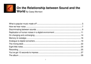 On the Relationship between Sound and the
             World By Casey Morrison


What is popular music made of? .................................................................................. 3
How we hear noise ...................................................................................................... 7
Discriminating between sounds ................................................................................... 9
Replication of human noises in a digital environment ................................................ 11
On changing and unchanging .................................................................................... 14
Memory & nostalgia ................................................................................................... 16
Analogue to digital converters .................................................................................... 19
The mixing desk ......................................................................................................... 22
Eight little notes .......................................................................................................... 24
Recording................................................................................................................... 25
You’ve got 12 seconds to impress ............................................................................. 27
The album .................................................................................................................. 28

                                                              1
 