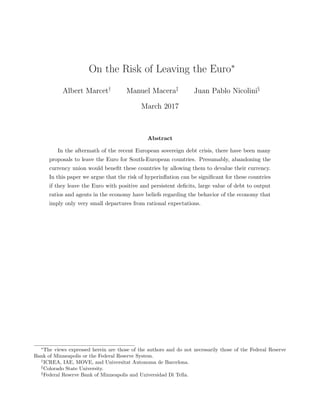 On the Risk of Leaving the Euro∗
Albert Marcet†
Manuel Macera‡
Juan Pablo Nicolini§
March 2017
Abstract
In the aftermath of the recent European sovereign debt crisis, there have been many
proposals to leave the Euro for South-European countries. Presumably, abandoning the
currency union would beneﬁt these countries by allowing them to devalue their currency.
In this paper we argue that the risk of hyperinﬂation can be signiﬁcant for these countries
if they leave the Euro with positive and persistent deﬁcits, large value of debt to output
ratios and agents in the economy have beliefs regarding the behavior of the economy that
imply only very small departures from rational expectations.
∗
The views expressed herein are those of the authors and do not necessarily those of the Federal Reserve
Bank of Minneapolis or the Federal Reserve System.
†
ICREA, IAE, MOVE, and Universitat Autonoma de Barcelona.
‡
Colorado State University.
§
Federal Reserve Bank of Minneapolis and Universidad Di Tella.
 