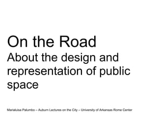 On the Road
About the design and
representation of public
space
Marialuisa Palumbo – Auburn Lectures on the City – University of Arkansas Rome Center
 