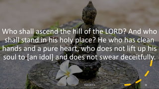 Repeated
Who shall ascend the hill of the LORD? And who
shall stand in his holy place? He who has clean
hands and a pure heart, who does not lift up his
soul to [an idol] and does not swear deceitfully.
Psalm 24:3–4 15
 
