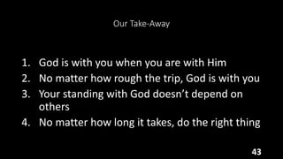 Our Take-Away
1. God is with you when you are with Him
2. No matter how rough the trip, God is with you
3. Your standing with God doesn’t depend on
others
4. No matter how long it takes, do the right thing
43
 