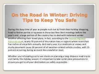 On the Road in Winter: Driving
Tips to Keep You Safe
During this busy time of year as people rush out to finish their holiday shopping,
head to festive parties or squeeze in those last few client meetings before the
year’s end, a large portion of the country has to deal with inclement winter
weather affecting their travel plans. In fact, according to the Federal Highway
Administration, nearly 70 percent of the nation lives in regions where more than
five inches of snow falls annually. And every year, icy conditions or snowy and
slushy pavement cause 24 percent of all weather-related vehicle crashes, with 15
percent occurring during an event like snowfall or sleet.
Whether you’re heading out to see clients or planning a long-distance road trip to
visit family this holiday season, it’s important to take some extra precautions to
ensure you get to all your destinations as safely as possible.
 