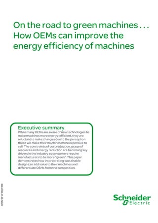 On the road to green machines . . .
How OEMs can improve the
energy efficiency of machines
Executive summary
While many OEMs are aware of new technologies to
make machines more energy-efficient, they are
reluctant to make changes due to the perception
that it will make their machines more expensive to
sell. The constraints of cost reduction, usage of
resources and energy reduction are becoming key
drivers in the industry as consumers require
manufacturers to be more “green”. This paper
demonstrates how incorporating sustainable
design can add value to their machines and
differentiate OEMs from the competition.
998-2095-01-29-12AR0
 