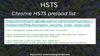 @aysunakarsu @searchdatalogy #brightonseo
HSTS
https://chromium.googlesource.com/chromium/src/+/
master/net/http/transport_security_state_static.json
{ "name": "wikipedia.org", "include_subdomains": true, "mode": "force-https" },
{ "name": "www.facebook.com", "include_subdomains": true, "mode": "force-https", "pins": "facebook" },
{ "name": "facebook.com", "mode": "force-https", "pins": "facebook" },
{ "name": "twitter.com", "mode": "force-https", "pins": "twitterCom" },
{ "name": "www.twitter.com", "include_subdomains": true, "mode": "force-https", "pins": "twitterCom" },
Chrome HSTS preload list
 