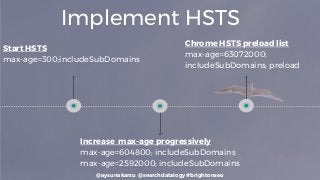 @aysunakarsu @searchdatalogy #brightonseo
Implement HSTS
Start HSTS
max-age=300;includeSubDomains
Increase max-age progressively
max-age=604800; includeSubDomains
max-age=2592000; includeSubDomains
Chrome HSTS preload list
max-age=63072000;
includeSubDomains; preload
 