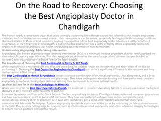 On the Road to Recovery: Choosing
the Best Angioplasty Doctor in
Chandigarh
The human heart, a remarkable organ that beats tirelessly, sustaining life with every pulse. Yet, when this vital muscle encounters
obstacles, such as blocked or narrowed arteries, the consequences can be severe, potentially leading to life-threatening conditions
like heart attacks. In these critical moments, seeking the expertise of the best angioplasty doctor becomes a matter of utmost
importance. In the vibrant city of Chandigarh, a hub of medical excellence, lies a cadre of highly skilled angioplasty specialists
dedicated to restoring cardiovascular health and guiding patients onto the road to recovery.
Understanding Angioplasty: A Life-Saving Intervention
Angioplasty, also known as percutaneous coronary intervention (PCI), is a minimally invasive procedure that has revolutionized the
treatment of coronary artery disease. This life-saving procedure involves the use of a specialized catheter to open blocked or
narrowed arteries, restoring vital blood flow to the heart muscle.
The Importance of Choosing the Best Cardiologist in Tricity Dr R P Singh
While angioplasty is a relatively safe and effective procedure, its success hinges on the expertise and experience of the doctor
performing it. Choosing the Best Doctor for Angioplasty in Chandigarh can make a significant difference in the outcome and long-
term prognosis of the patient.
The Best Cardiologist in Mohali & Punchkula possess a unique combination of technical proficiency, clinical expertise, and a deep
understanding of cardiovascular anatomy and physiology. They have undergone extensive training and have performed countless
angioplasty procedures, honing their skills and refining their techniques to achieve optimal results.
Qualities to Look for in the Best Cardiologist in Himachal
When searching for the Best Heart Specialist in Punjab, it’s essential to consider several key factors to ensure you receive the highest
standard of care. Here are some qualities to look for:
Extensive Experience and Successful Track Record: The best angioplasty doctors in Chandigarh have performed numerous procedures
and have a proven track record of successful outcomes. They have encountered and overcome various complexities and
complications, allowing them to approach each case with confidence and a deep understanding of potential challenges.
Innovative and Advanced Techniques: Top-tier angioplasty specialists stay ahead of the curve by embracing the latest advancements
in the field. They employ cutting-edge techniques, such as robotically-assisted angioplasty, and utilize advanced imaging technologies
to ensure precise guidance and optimal results.
 