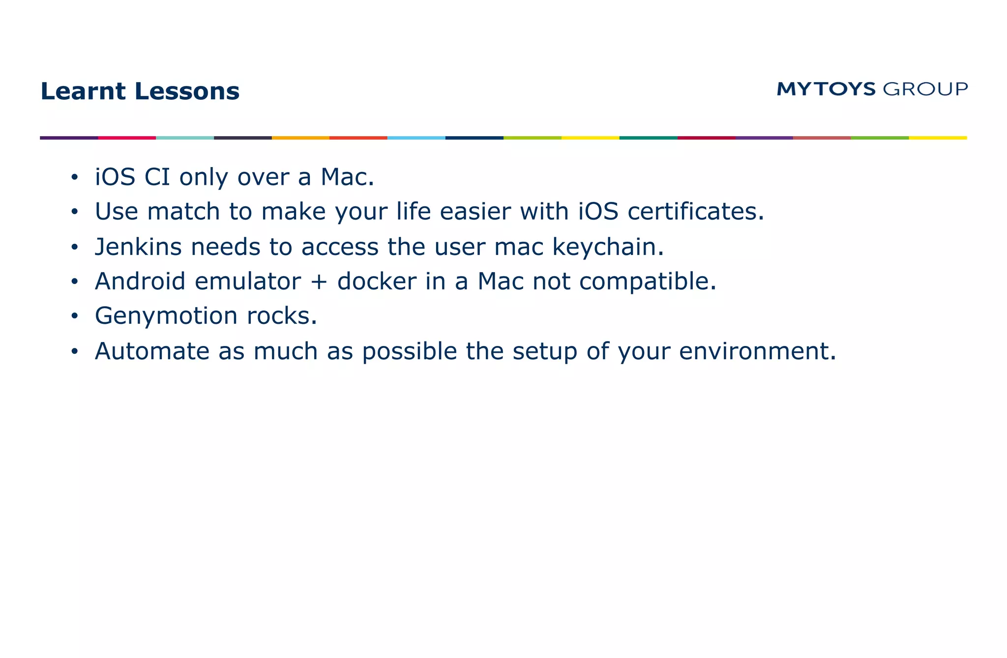 Learnt Lessons
• iOS CI only over a Mac.
• Use match to make your life easier with iOS certificates.
• Jenkins needs to access the user mac keychain.
• Android emulator + docker in a Mac not compatible.
• Genymotion rocks.
• Automate as much as possible the setup of your environment.
 