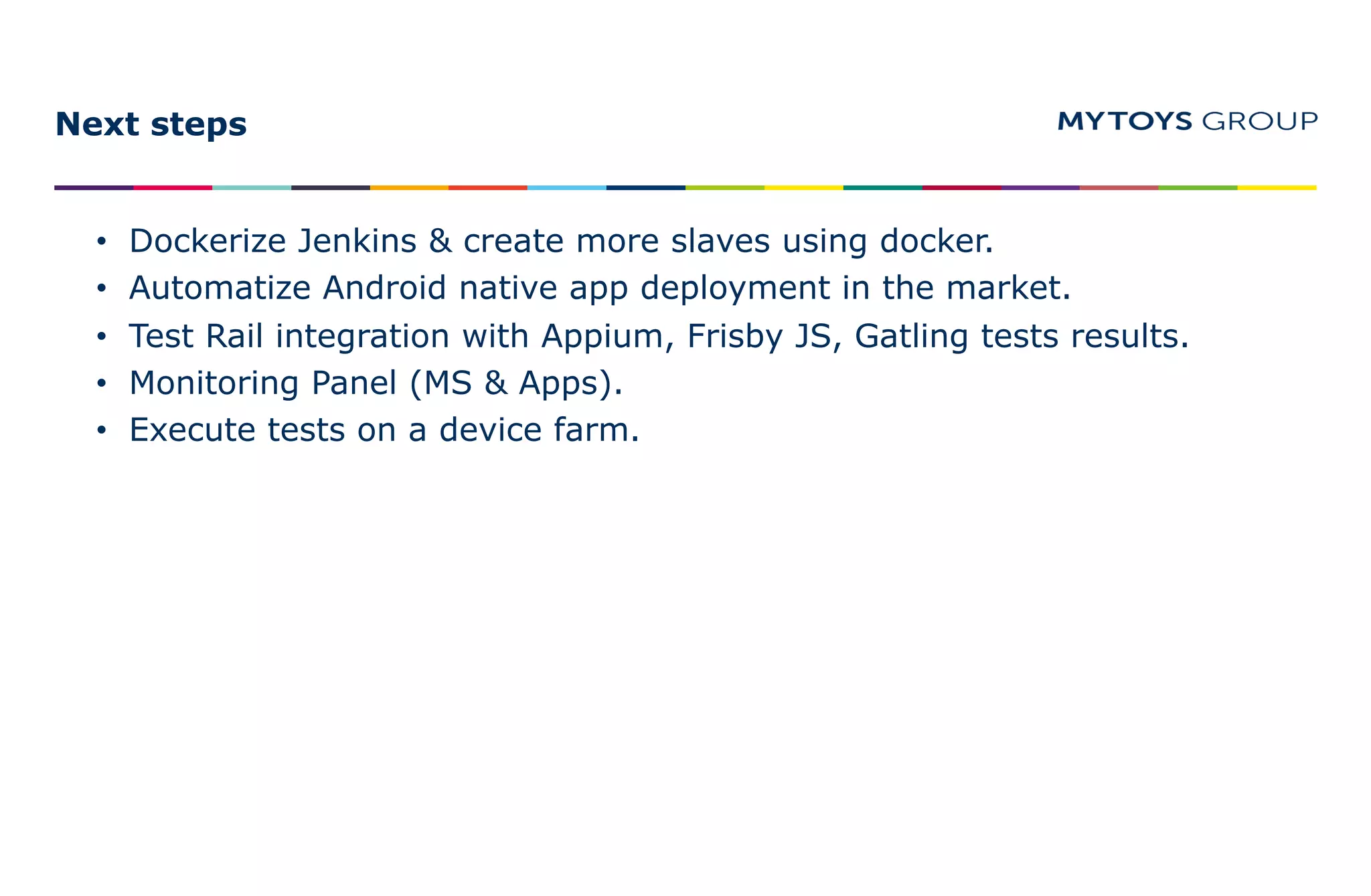 Next steps
• Dockerize Jenkins & create more slaves using docker.
• Automatize Android native app deployment in the market.
• Test Rail integration with Appium, Frisby JS, Gatling tests results.
• Monitoring Panel (MS & Apps).
• Execute tests on a device farm.
 