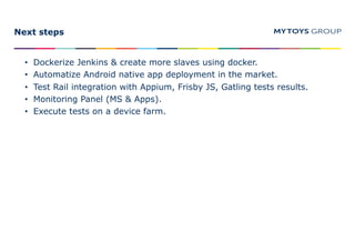 Next steps
• Dockerize Jenkins & create more slaves using docker.
• Automatize Android native app deployment in the market.
• Test Rail integration with Appium, Frisby JS, Gatling tests results.
• Monitoring Panel (MS & Apps).
• Execute tests on a device farm.
 