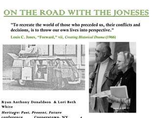 ON THE ROAD WITH THE JONESES
Ryan Anthony Donaldson & Lori Beth
White
Heritage: Past, Present, Future
"To recreate the world of those who preceded us, their conflicts and
decisions, is to throw our own lives into perspective."
Louis C. Jones, “Forward,” vii, Creating Historical Drama (1966)
 