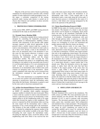 Majority of the previous work is based on performing
simulations for infrastructureless networks with a limited
number of nodes deployed in small geographical areas. In
this paper, a systematic comparison of the routing
protocols under varying node density is carried out to
observe their behavior and usefulness in dense networks
to judge their scalability.
3. PROTOCOLS UNDER CONSIDERATION
In this section DSR, AODV and CBRP routing protocols
considered for the study are described in brief.
3.1. Dynamic Source Routing (DSR)
DSR [5] is a beaconless demand driven routing protocol
designed for controlling the bandwidth consumed by
control packets in infrastructureless multihop wireless
networks with elimination of the periodic table update
messages required in table driven approaches. In this
protocol when a mobile (source) node has a packet to
send to some destination, it first checks its route cache to
see if there exists already a route to the destination. If
there exist an unexpired route to the destination it uses
this route for data transfer otherwise it initiates a route
discovery by broadcasting a route request packet
containing the destination address and the unique
identification number. The node receiving the route
request rebroadcast the packet to its neighbouring nodes
by adding its own address to the associated route record if
it is not forwarded already or if it is not a destination node
itself. A reply to route request is generated by the
destination or an intermediate node of which route cache
contains an unexpired route to the destination. Route
cache is populated with routes that can be extracted from
the information contained in data packets that get
forwarded.
The route maintenance is accomplished with the
use of route error packets and acknowledgements. While
operating in promiscuous mode the intermediate nodes
learn about the link breaks. Information so gained is used
by the route cache to deactivate maintained route.
3.2. Ad Hoc On-demand Distance Vector (AODV)
AODV [6] is also a demand driven routing protocol based
on DSDV [7] algorithm which employs destination
sequence numbers to identify the most recent path. When
a source node has a packet to send to some destination it
initiates a path discovery process by broadcasting a route
request packet to all the neighbouring nodes in its range
which then forward the request to their neighbours. This
process is repeated by all the intermediate nodes receiving
the route request till the intermediate node is either a
destination or has a fresh enough path to the destination.
The freshness of the path available at the intermediate
node is checked by comparing the sequence number in the
request packet to the number available at the node. While
forwarding the route request the intermediate nodes,
discarding the duplicate copies, record the address of the
neighbouring node from which it has received the first
copy of the route request along with its broadcast identity.
Upon receipt of route request the destination or an
intermediate node (with a fresh enough path to the
destination) sends a route reply along the reverse path. A
route discovery process is reinitiated by the source if it
receives a link failure error message propagated by the
node in the upstream of the path break.
3.3. Cluster Based Routing Protocol (CBRP)
In CBRP [8] the nodes of a wireless network are divided
into clusters. The diameter of a cluster is only two hops
and clusters can be disjoint or overlapping. Each cluster
elects one node as the clusterhead, responsible for the
routing process. The head of a cluster know the addresses
of its members. Clusterheads communicate with each
other through gateway nodes. A gateway is a node that
has two or more clusterheads as its neighbors when the
clusters are overlapping or at least one clusterhead and
another gateway node when the clusters are disjoint.
The routing process works in two steps. First, it
discovers a route from a source node to a destination
node, afterwards it routes the packets. When a source has
to send data to destination, it floods route request packets
(but only to the neighboring cluster-heads). On receiving
the request a clusterhead checks to see if the destination is
in its cluster. If yes, then it sends the request directly to
the destination else it sends it to all its adjacent cluster-
heads. The cluster-heads address is recorded in the packet
so a cluster-head discards a request packet that it has
already seen. When the destination receives the request
packet, it replies back with the route that had been
recorded in the request packet. If the source does not
receive a reply within a time period, it backs off
exponentially before trying to send route request again. In
CBRP, routing is done using source routing. It also uses
route shortening that is on receiving a source route
packet, the node tries to find the farthest node in the route
that is its neighbor and sends the packet to that node thus
reducing the route. While forwarding the packet if a node
detects a broken link it sends back an error message to the
source and uses local repair mechanism.
4. SIMULATION AND RESULTS
4.1. Simulation model
Network Simulator2 [9] is used for the simulations. The
traffic sources are CBR. The source-destination pairs are
spread randomly over the network. The node movement
generator of ns-2 is used to generate node movement
scenarios. The movement generator takes the number of
nodes, pause time, maximum speed, field configuration
and simulation time as input parameters. The propagation
model is the two ray ground model. Simulations consist of
two stages. In stage1 simulations are carried out by
varying the mobility and in stage2 by varying the node
density. The simulation parameters used are shown in
table 1. Several runs of each scenario are simulated for
enough time to reach and collect the desired data at steady
state to obtain statistically confident averages.
 